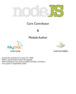 Core Contributor

                                            &

                                  Module Author



             node-mysql                                  node-formidable


-   Joined the mailing list in June 26, 2009
-   When I joined there where #24 people
-   Now mailing list has close to 4000 members members
-   First patch in September 2009
 
