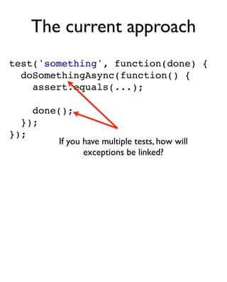 The current approach
test('something', function(done) {
  doSomethingAsync(function() {
    assert.equals(...);

    done();
  });
});
         If you have multiple tests, how will
                exceptions be linked?
 