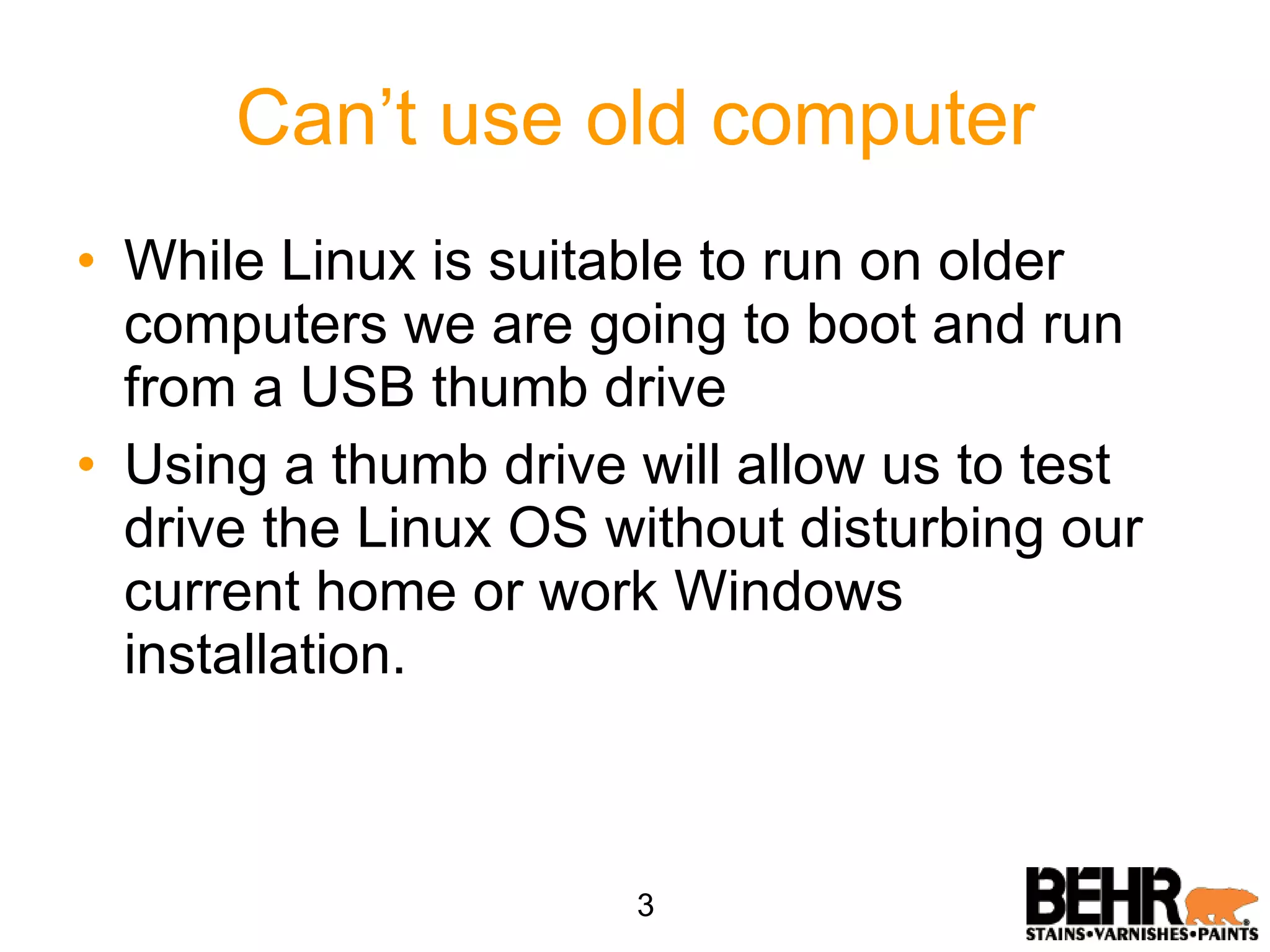 Can’t use old computer While Linux is suitable to run on older computers we are going to boot and run from a USB thumb drive Using a thumb drive will allow us to test drive the Linux OS without disturbing our current home or work Windows  installation. 3 