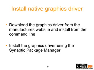 Install native graphics driver Download the graphics driver from the manufactures website and install from the command line Install the graphics driver using the Synaptic Package Manager 9 