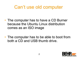 Can’t use old computer The computer has to have a CD Burner because the Ubuntu Linux distribution comes as an ISO image The computer has to be able to boot from both a CD and USB thumb drive. 2 