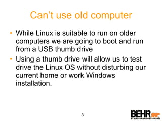 Can’t use old computer While Linux is suitable to run on older computers we are going to boot and run from a USB thumb drive Using a thumb drive will allow us to test drive the Linux OS without disturbing our current home or work Windows  installation. 3 