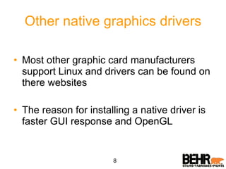 Other native graphics drivers Most other graphic card manufacturers support Linux and drivers can be found on there websites The reason for installing a native driver is faster GUI response and OpenGL 8 