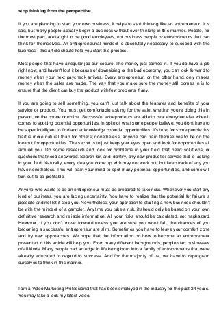 stop thinking from the perspective
If you are planning to start your own business, it helps to start thinking like an entrepreneur. It is
sad, but many people actually begin a business without ever thinking in this manner. People, for
the most part, are taught to be good employees, not business people or entrepreneurs that can
think for themselves. An entrepreneurial mindset is absolutely necessary to succeed with the
business - this article should help you start this process.
Most people that have a regular job our secure. The money just comes in. If you do have a job
right now, and haven't lost it because of downsizing or the bad economy, you can look forward to
money when your next paycheck arrives. Every entrepreneur, on the other hand, only makes
money when the sales are made. The way that you make sure the money still comes in is to
ensure that the client can buy the product with few problems if any.
If you are going to sell something, you can't just talk about the features and benefits of your
service or product. You must get comfortable asking for the sale, whether you're doing this in
person, on the phone or online. Successful entrepreneurs are able to beat everyone else when it
comes to spotting potential opportunities. In spite of what some people believe, you don't have to
be super intelligent to find and acknowledge potential opportunities. It's true, for some people this
trait is more natural than for others; nonetheless, anyone can train themselves to be on the
lookout for opportunities. The secret is to just keep your eyes open and look for opportunities all
around you. Do some research and look for problems in your field that need solutions, or
questions that need answered. Search for, and identify, any new product or service that is lacking
in your field. Naturally, every idea you come up with may not work out, but keep track of any you
have nonetheless. This will train your mind to spot many potential opportunities, and some will
turn out to be profitable.
Anyone who wants to be an entrepreneur must be prepared to take risks. Whenever you start any
kind of business, you are facing uncertainty. You have to realize that the potential for failure is
possible and not let it stop you. Nevertheless, your approach to starting a new business shouldn't
be with the mindset of a gambler. Anytime you take a risk, it should only be based on your own
definitive research and reliable information. All your risks should be calculated, not haphazard.
However, if you don't move forward unless you are sure you won't fail, the chances of you
becoming a successful entrepreneur are slim. Sometimes you have to leave your comfort zone
and try new approaches. We hope that the information on how to become an entrepreneur
presented in this article will help you. From many different backgrounds, people start businesses
of all kinds. Many people had an edge in life being born into a family of entrepreneurs that were
already educated in regard to success. And for the majority of us, we have to reprogram
ourselves to think in this manner.
I am a Video Marketing Professional that has been employed in the industry for the past 24 years.
You may take a look my latest video.
 