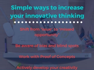 Simple ways to increase
your innovative thinking
Shift from “issue” to “missed
opportunity”
Be aware of bias and blind spots
Work with Proof of Concepts
Actively develop your creativity
 