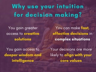 Why use your intuition
for decision making?
You can make fast,
effective decisions in
complex situations
Your decisions are more
likely to align with your
core values
You gain access to
deeper wisdom and
intelligence
You gain greater
access to creative
solutions
 