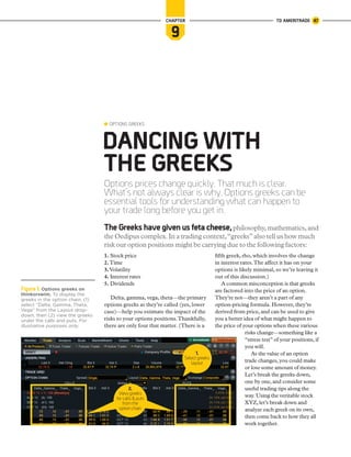 Options prices change quickly. That much is clear.
What’s not always clear is why. Options greeks can be
essential tools for understanding what can happen to
your trade long before you get in.
DANCING WITH
THE GREEKS
OPTIONS GREEKS
9
CHAPTER
The Greeks have given us feta cheese,philosophy,mathematics,and
the Oedipus complex.In a trading context,“greeks”also tell us how much
risk our option positions might be carrying due to the following factors:
1. Stock price
2.Time
3.Volatility
4. Interest rates
5. Dividends
Delta, gamma, vega, theta—the primary
options greeks as they’re called (yes, lower
case)—help you estimate the impact of the
risks to your options positions.Thankfully,
there are only four that matter. (There is a
fifth greek, rho, which involves the change
in interest rates.The affect it has on your
options is likely minimal, so we’re leaving it
out of this discussion.)
A common misconception is that greeks
are factored into the price of an option.
They’re not—they aren’t a part of any
option-pricing formula. However, they’re
derived from price, and can be used to give
you a better idea of what might happen to
the price of your options when these various
risks change—something like a
“stress test” of your positions, if
you will.
As the value of an option
trade changes, you could make
or lose some amount of money.
Let’s break the greeks down,
one by one, and consider some
useful trading tips along the
way. Using the veritable stock
XYZ, let’s break down and
analyze each greek on its own,
then come back to how they all
work together.
1.
Select greeks
layout
Figure 1: Options greeks on
thinkorswim. To display the
greeks in the option chain, (1)
select “Delta, Gamma, Theta,
Vega” from the Layout drop-
down, then (2) view the greeks
under the calls and puts. For
illustrative purposes only.
2.
Viewgreeks
forcalls&puts
fromthe
optionchain
TD AMERITRADE 47
 
