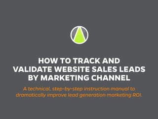 HOW TO TRACK AND
VALIDATE WEBSITE SALES LEADS
BY MARKETING CHANNEL
A technical, step-by-step instruction manual to
dramatically improve lead generation marketing ROI.
 