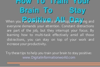 How To Train YourHow To Train Your
Brain To StayBrain To Stay
Positive All DayPositive All DayWhen you run a small business or startup, everything and
everyone demands your attention. Constant distractions
are part of the job, but they interrupt your focus. By
learning how to multi-task effectively amid all those
distractions, you can stay on top of your work and
increase your productivity.
Try these tips to help you train your brain to stay positive:
www.Digitalinformationworld.com
 