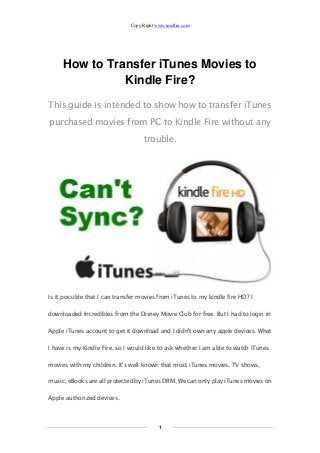 Copy Right www.imelfin.com 
1 
How to Transfer iTunes Movies to Kindle Fire? 
This guide is intended to show how transfer iTunes purchased movies from PC to Kindle Fire without any trouble. 
Is it possible that I can transfer movies from iTunes to my kindle fire HD? I downloaded Incredibles from the Disney Movie Club for free. But I had to login in Apple iTunes account to get it download and I didn't own any apple devices. What I have is my Kindle Fire, so I would like to ask whether I am able to watch iTunes movies with my children. It's well known that most iTunes movies, TV shows, music, eBooks are all protected by iTunes DRM. We can only play iTunes movies on Apple authorized devices.  
