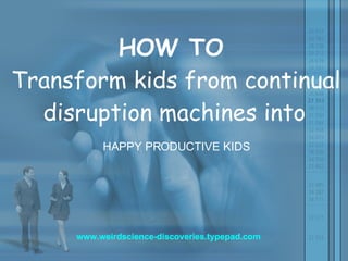 HOW TO  Transform kids from continual disruption machines into     HAPPY PRODUCTIVE KIDS www.weirdscience-discoveries.typepad.com 
