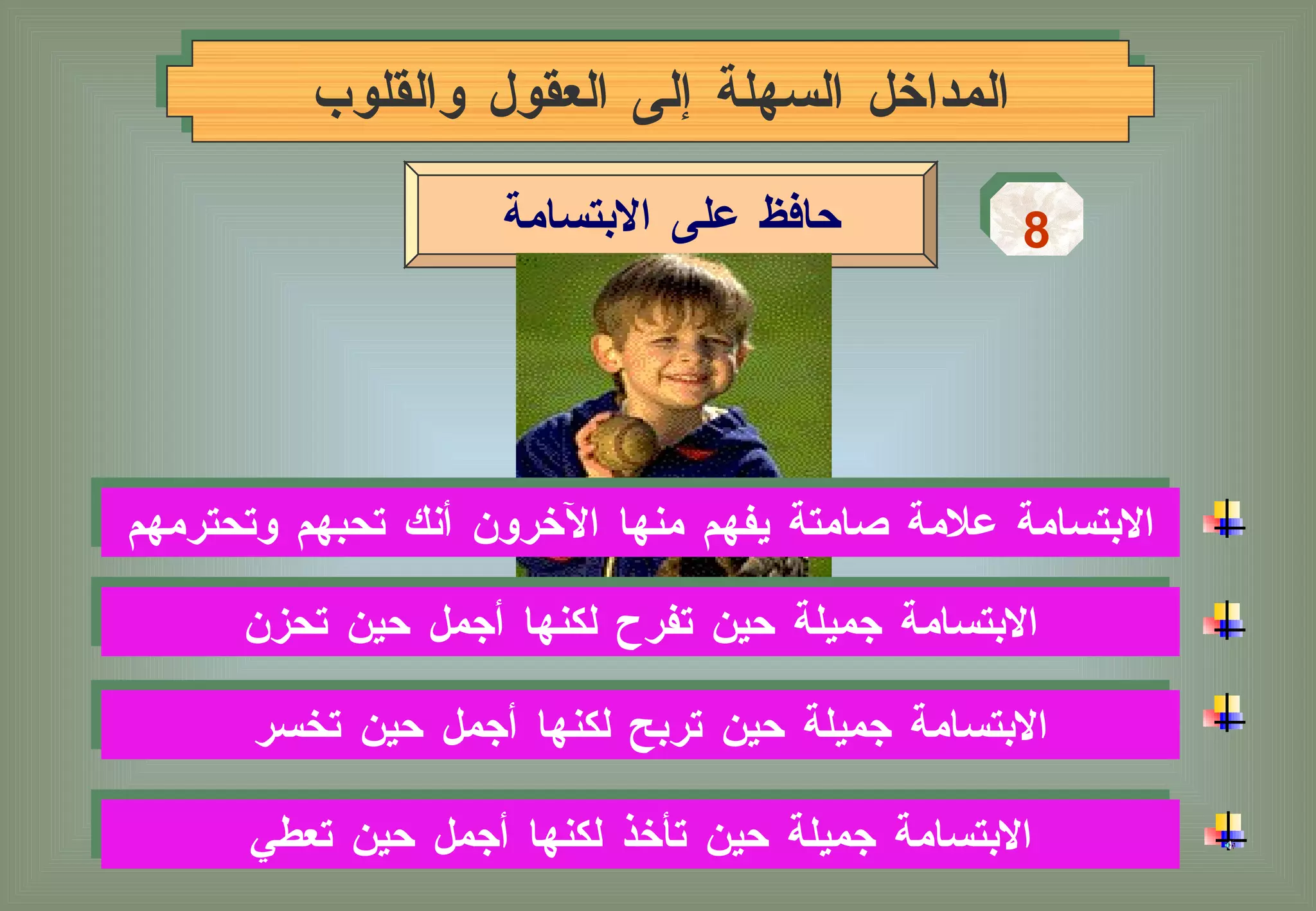 المداخل السهلة إلى العقول والقلوب 8 حافظ على الابتسامة الابتسامة جميلة حين تربح لكنها أجمل حين تخسر  الابتسامة جميلة حين تأخذ لكنها أجمل حين تعطي الابتسامة علامة صامتة يفهم منها الآخرون أنك تحبهم وتحترمهم الابتسامة جميلة حين تفرح لكنها أجمل حين تحزن 