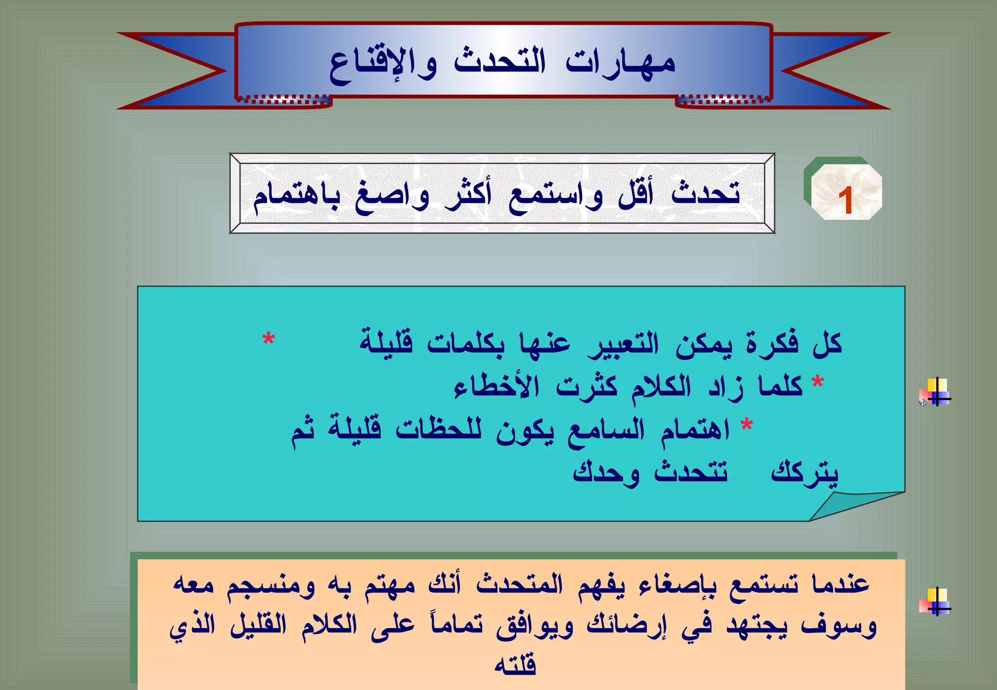 مهـارات التحدث والإقناع تحدث أقل واستمع أكثر واصغ باهتمام   1 عندما تستمع بإصغاء يفهم المتحدث أنك مهتم به ومنسجم معه وسوف يجتهد في إرضائك ويوافق تماماً على الكلام القليل الذي قلته   *   كل فكرة يمكن التعبير عنها بكلمات قليلة  *   كلما زاد الكلام كثرت الأخطاء  *   اهتمام السامع يكون للحظات قليلة ثم يتركك  تتحدث وحدك  