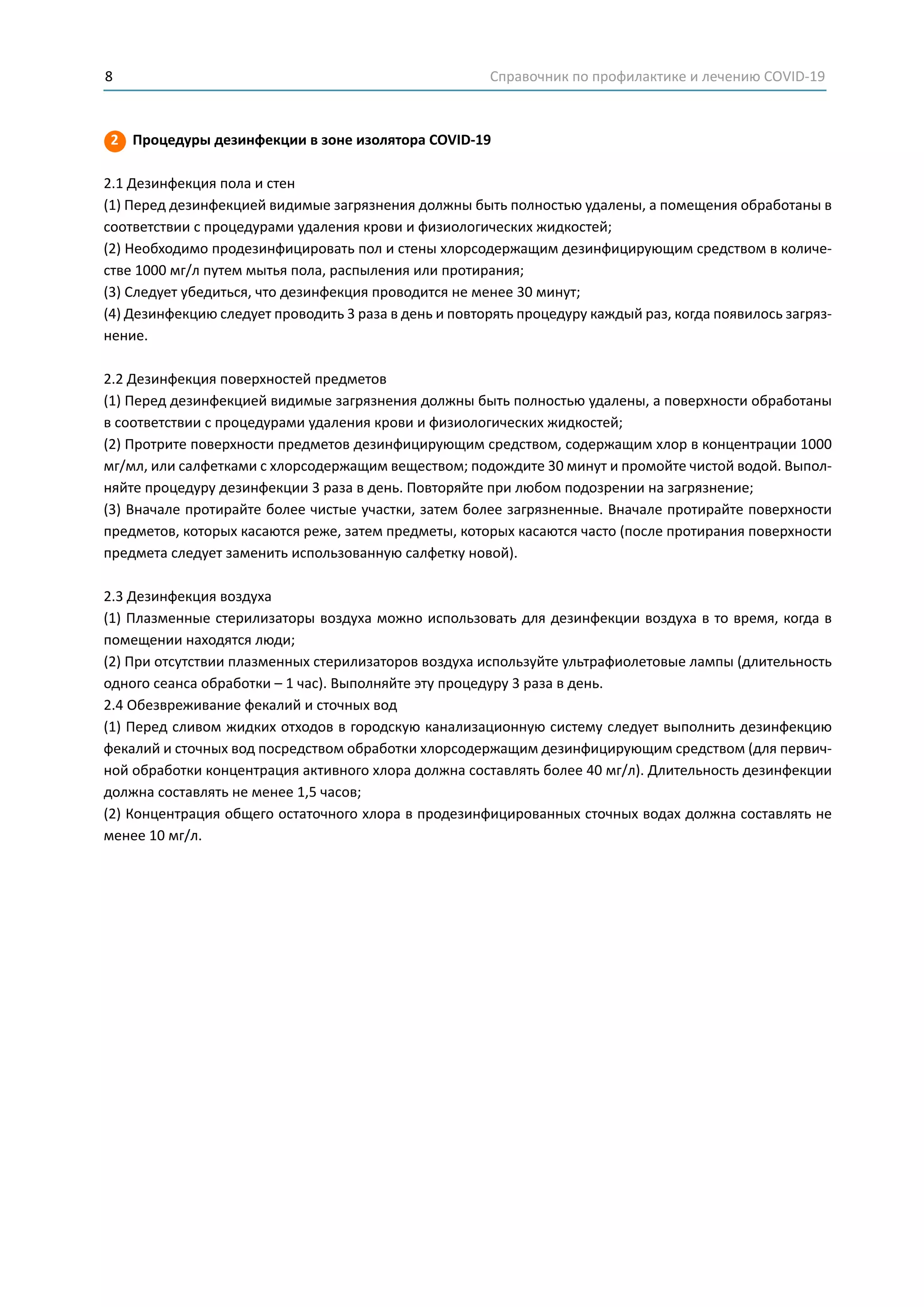 Справочник по профилактике и лечению COVID-198
2 Процедуры дезинфекции в зоне изолятора COVID-19
2.1 Дезинфекция пола и стен
(1) Перед дезинфекцией видимые загрязнения должны быть полностью удалены, а помещения обработаны в
соответствии с процедурами удаления крови и физиологических жидкостей;
(2) Необходимо продезинфицировать пол и стены хлорсодержащим дезинфицирующим средством в количе-
стве 1000 мг/л путем мытья пола, распыления или протирания;
(3) Следует убедиться, что дезинфекция проводится не менее 30 минут;
(4) Дезинфекцию следует проводить 3 раза в день и повторять процедуру каждый раз, когда появилось загряз-
нение.
2.2 Дезинфекция поверхностей предметов
(1) Перед дезинфекцией видимые загрязнения должны быть полностью удалены, а поверхности обработаны
в соответствии с процедурами удаления крови и физиологических жидкостей;
(2) Протрите поверхности предметов дезинфицирующим средством, содержащим хлор в концентрации 1000
мг/мл, или салфетками с хлорсодержащим веществом; подождите 30 минут и промойте чистой водой. Выпол-
няйте процедуру дезинфекции 3 раза в день. Повторяйте при любом подозрении на загрязнение;
(3) Вначале протирайте более чистые участки, затем более загрязненные. Вначале протирайте поверхности
предметов, которых касаются реже, затем предметы, которых касаются часто (после протирания поверхности
предмета следует заменить использованную салфетку новой).
2.3 Дезинфекция воздуха
(1) Плазменные стерилизаторы воздуха можно использовать для дезинфекции воздуха в то время, когда в
помещении находятся люди;
(2) При отсутствии плазменных стерилизаторов воздуха используйте ультрафиолетовые лампы (длительность
одного сеанса обработки – 1 час). Выполняйте эту процедуру 3 раза в день.
2.4 Обезвреживание фекалий и сточных вод
(1) Перед сливом жидких отходов в городскую канализационную систему следует выполнить дезинфекцию
фекалий и сточных вод посредством обработки хлорсодержащим дезинфицирующим средством (для первич-
ной обработки концентрация активного хлора должна составлять более 40 мг/л). Длительность дезинфекции
должна составлять не менее 1,5 часов;
(2) Концентрация общего остаточного хлора в продезинфицированных сточных водах должна составлять не
менее 10 мг/л.
 