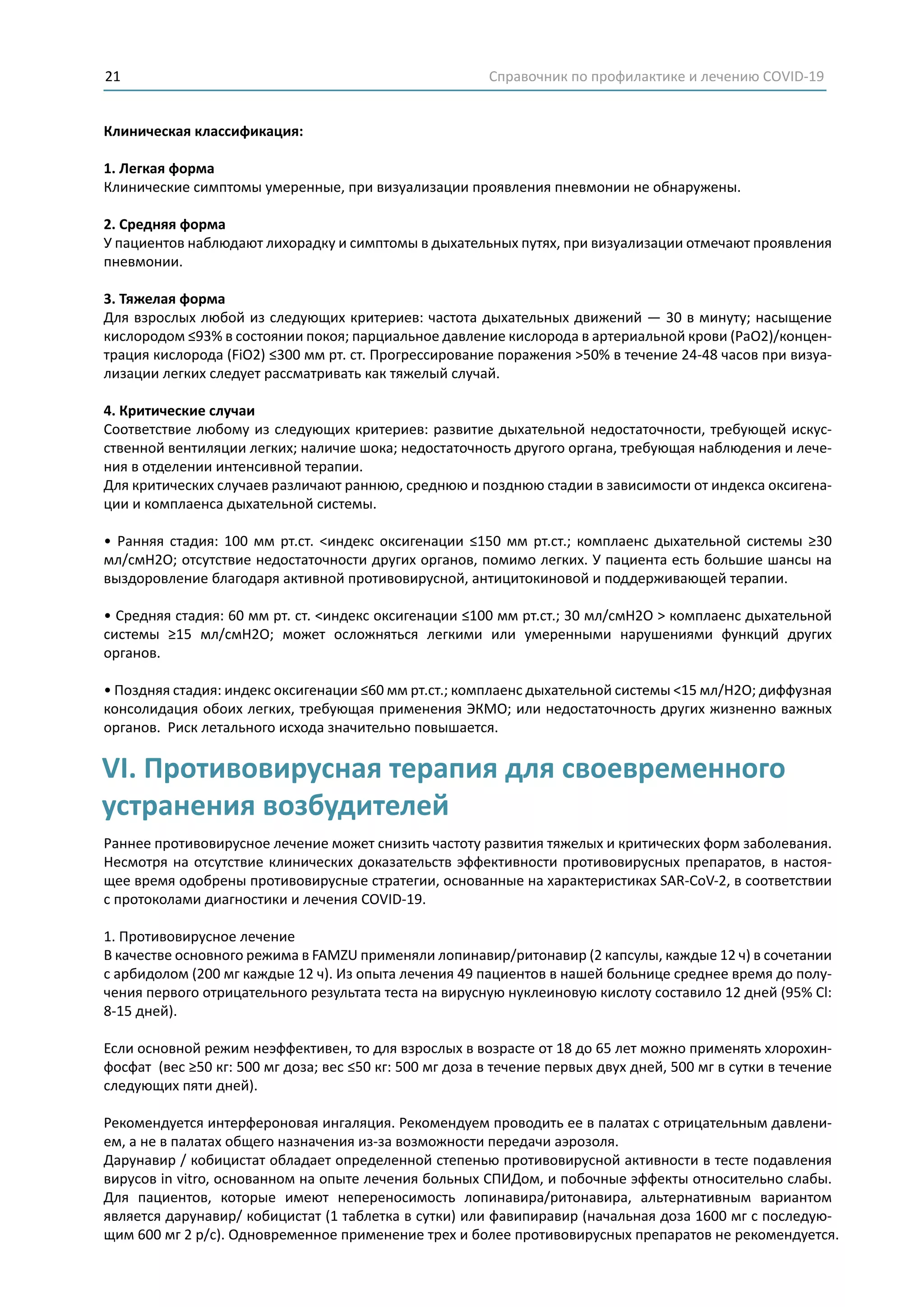 Справочник по профилактике и лечению COVID-1921
Клиническая классификация:
1. Легкая форма
Клинические симптомы умеренные, при визуализации проявления пневмонии не обнаружены.
2. Средняя форма
У пациентов наблюдают лихорадку и симптомы в дыхательных путях, при визуализации отмечают проявления
пневмонии.
3. Тяжелая форма
Для взрослых любой из следующих критериев: частота дыхательных движений — 30 в минуту; насыщение
кислородом ≤93% в состоянии покоя; парциальное давление кислорода в артериальной крови (РаО2)/концен-
трация кислорода (FiO2) ≤300 мм рт. ст. Прогрессирование поражения >50% в течение 24-48 часов при визуа-
лизации легких следует рассматривать как тяжелый случай.
4. Критические случаи
Соответствие любому из следующих критериев: развитие дыхательной недостаточности, требующей искус-
ственной вентиляции легких; наличие шока; недостаточность другого органа, требующая наблюдения и лече-
ния в отделении интенсивной терапии.
Для критических случаев различают раннюю, среднюю и позднюю стадии в зависимости от индекса оксигена-
ции и комплаенса дыхательной системы.
• Ранняя стадия: 100 мм рт.ст. <индекс оксигенации ≤150 мм рт.ст.; комплаенс дыхательной системы ≥30
мл/смН2О; отсутствие недостаточности других органов, помимо легких. У пациента есть большие шансы на
выздоровление благодаря активной противовирусной, антицитокиновой и поддерживающей терапии.
• Средняя стадия: 60 мм рт. ст. <индекс оксигенации ≤100 мм рт.ст.; 30 мл/смН2О > комплаенс дыхательной
системы ≥15 мл/смH2O; может осложняться легкими или умеренными нарушениями функций других
органов.
• Поздняя стадия: индекс оксигенации ≤60 мм рт.ст.; комплаенс дыхательной системы <15 мл/H2O; диффузная
консолидация обоих легких, требующая применения ЭКМО; или недостаточность других жизненно важных
органов. Риск летального исхода значительно повышается.
Раннее противовирусное лечение может снизить частоту развития тяжелых и критических форм заболевания.
Несмотря на отсутствие клинических доказательств эффективности противовирусных препаратов, в настоя-
щее время одобрены противовирусные стратегии, основанные на характеристиках SAR-CoV-2, в соответствии
с протоколами диагностики и лечения COVID-19.
1. Противовирусное лечение
В качестве основного режима в FAMZU применяли лопинавир/ритонавир (2 капсулы, каждые 12 ч) в сочетании
с арбидолом (200 мг каждые 12 ч). Из опыта лечения 49 пациентов в нашей больнице среднее время до полу-
чения первого отрицательного результата теста на вирусную нуклеиновую кислоту составило 12 дней (95% Cl:
8-15 дней).
Если основной режим неэффективен, то для взрослых в возрасте от 18 до 65 лет можно применять хлорохин-
фосфат (вес ≥50 кг: 500 мг доза; вес ≤50 кг: 500 мг доза в течение первых двух дней, 500 мг в сутки в течение
следующих пяти дней).
Рекомендуется интерфероновая ингаляция. Рекомендуем проводить ее в палатах с отрицательным давлени-
ем, а не в палатах общего назначения из-за возможности передачи аэрозоля.
Дарунавир / кобицистат обладает определенной степенью противовирусной активности в тесте подавления
вирусов in vitro, основанном на опыте лечения больных СПИДом, и побочные эффекты относительно слабы.
Для пациентов, которые имеют непереносимость лопинавира/ритонавира, альтернативным вариантом
является дарунавир/ кобицистат (1 таблетка в сутки) или фавипиравир (начальная доза 1600 мг с последую-
щим 600 мг 2 р/с). Одновременное применение трех и более противовирусных препаратов не рекомендуется.
VI. Противовирусная терапия для своевременного
устранения возбудителей
 