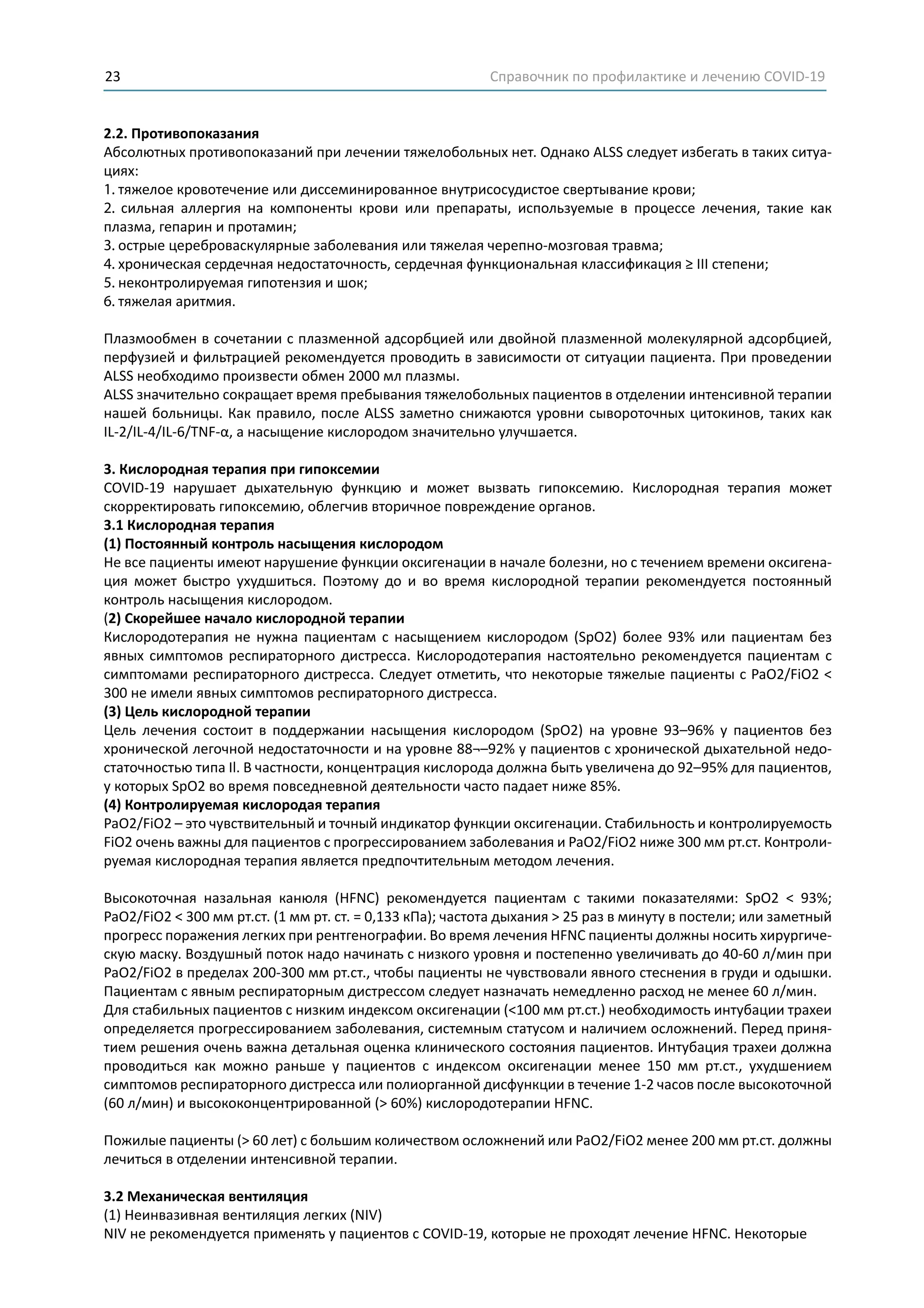 Справочник по профилактике и лечению COVID-1923
2.2. Противопоказания
Абсолютных противопоказаний при лечении тяжелобольных нет. Однако ALSS следует избегать в таких ситуа-
циях:
1. тяжелое кровотечение или диссеминированное внутрисосудистое свертывание крови;
2. сильная аллергия на компоненты крови или препараты, используемые в процессе лечения, такие как
плазма, гепарин и протамин;
3. острые цереброваскулярные заболевания или тяжелая черепно-мозговая травма;
4. хроническая сердечная недостаточность, сердечная функциональная классификация ≥ III степени;
5. неконтролируемая гипотензия и шок;
6. тяжелая аритмия.
Плазмообмен в сочетании с плазменной адсорбцией или двойной плазменной молекулярной адсорбцией,
перфузией и фильтрацией рекомендуется проводить в зависимости от ситуации пациента. При проведении
ALSS необходимо произвести обмен 2000 мл плазмы.
ALSS значительно сокращает время пребывания тяжелобольных пациентов в отделении интенсивной терапии
нашей больницы. Как правило, после ALSS заметно снижаются уровни сывороточных цитокинов, таких как
IL-2/IL-4/IL-6/TNF-α, а насыщение кислородом значительно улучшается.
3. Кислородная терапия при гипоксемии
COVID-19 нарушает дыхательную функцию и может вызвать гипоксемию. Кислородная терапия может
скорректировать гипоксемию, облегчив вторичное повреждение органов.
3.1 Кислородная терапия
(1) Постоянный контроль насыщения кислородом
Не все пациенты имеют нарушение функции оксигенации в начале болезни, но с течением времени оксигена-
ция может быстро ухудшиться. Поэтому до и во время кислородной терапии рекомендуется постоянный
контроль насыщения кислородом.
(2) Скорейшее начало кислородной терапии
Кислородотерапия не нужна пациентам с насыщением кислородом (SpO2) более 93% или пациентам без
явных симптомов респираторного дистресса. Кислородотерапия настоятельно рекомендуется пациентам с
симптомами респираторного дистресса. Следует отметить, что некоторые тяжелые пациенты с PaO2/FiO2 <
300 не имели явных симптомов респираторного дистресса.
(3) Цель кислородной терапии
Цель лечения состоит в поддержании насыщения кислородом (SpO2) на уровне 93–96% у пациентов без
хронической легочной недостаточности и на уровне 88¬–92% у пациентов с хронической дыхательной недо-
статочностью типа Il. В частности, концентрация кислорода должна быть увеличена до 92–95% для пациентов,
у которых SpO2 во время повседневной деятельности часто падает ниже 85%.
(4) Контролируемая кислородая терапия
PaO2/FiO2 – это чувствительный и точный индикатор функции оксигенации. Стабильность и контролируемость
FiO2 очень важны для пациентов с прогрессированием заболевания и PaO2/FiO2 ниже 300 мм рт.ст. Контроли-
руемая кислородная терапия является предпочтительным методом лечения.
Высокоточная назальная канюля (HFNC) рекомендуется пациентам с такими показателями: SpO2 < 93%;
PaO2/FiO2 < 300 мм рт.ст. (1 мм рт. ст. = 0,133 кПа); частота дыхания > 25 раз в минуту в постели; или заметный
прогресс поражения легких при рентгенографии. Во время лечения HFNC пациенты должны носить хирургиче-
скую маску. Воздушный поток надо начинать с низкого уровня и постепенно увеличивать до 40-60 л/мин при
PaO2/FiO2 в пределах 200-300 мм рт.ст., чтобы пациенты не чувствовали явного стеснения в груди и одышки.
Пациентам с явным респираторным дистрессом следует назначать немедленно расход не менее 60 л/мин.
Для стабильных пациентов с низким индексом оксигенации (<100 мм рт.ст.) необходимость интубации трахеи
определяется прогрессированием заболевания, системным статусом и наличием осложнений. Перед приня-
тием решения очень важна детальная оценка клинического состояния пациентов. Интубация трахеи должна
проводиться как можно раньше у пациентов с индексом оксигенации менее 150 мм рт.ст., ухудшением
симптомов респираторного дистресса или полиорганной дисфункции в течение 1-2 часов после высокоточной
(60 л/мин) и высококонцентрированной (> 60%) кислородотерапии HFNC.
Пожилые пациенты (> 60 лет) с большим количеством осложнений или PaO2/FiO2 менее 200 мм рт.ст. должны
лечиться в отделении интенсивной терапии.
3.2 Механическая вентиляция
(1) Неинвазивная вентиляция легких (NIV)
NIV не рекомендуется применять у пациентов с COVID-19, которые не проходят лечение HFNC. Некоторые
 