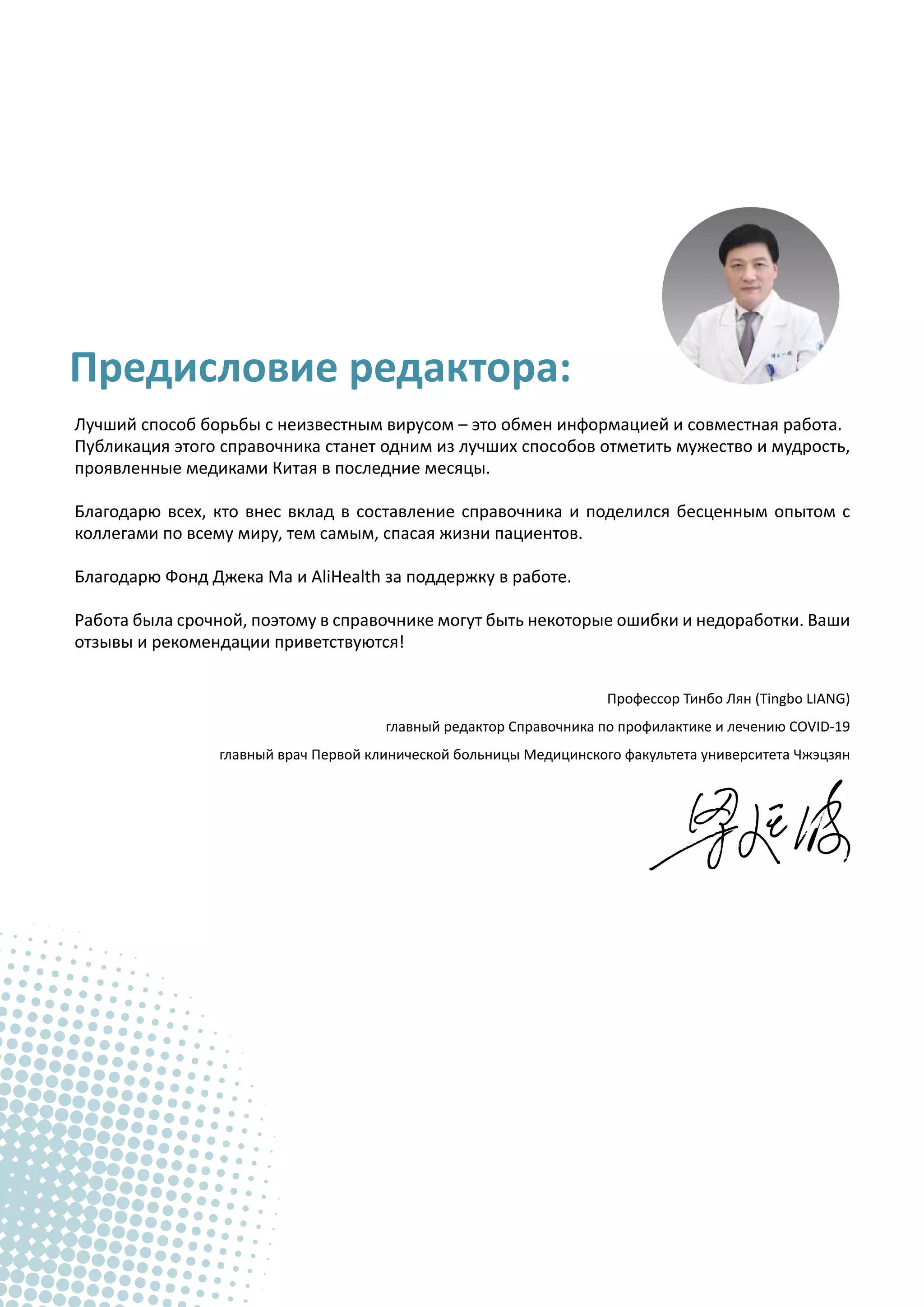 Предисловие редактора:
Лучший способ борьбы с неизвестным вирусом – это обмен информацией и совместная работа.
Публикация этого справочника станет одним из лучших способов отметить мужество и мудрость,
проявленные медиками Китая в последние месяцы.
Благодарю всех, кто внес вклад в составление справочника и поделился бесценным опытом с
коллегами по всему миру, тем самым, спасая жизни пациентов.
Благодарю Фонд Джека Ма и AliHealth за поддержку в работе.
Работа была срочной, поэтому в справочнике могут быть некоторые ошибки и недоработки. Ваши
отзывы и рекомендации приветствуются!
Профессор Тинбо Лян (Tingbo LIANG)
главный редактор Справочника по профилактике и лечению COVID-19
главный врач Первой клинической больницы Медицинского факультета университета Чжэцзян
 