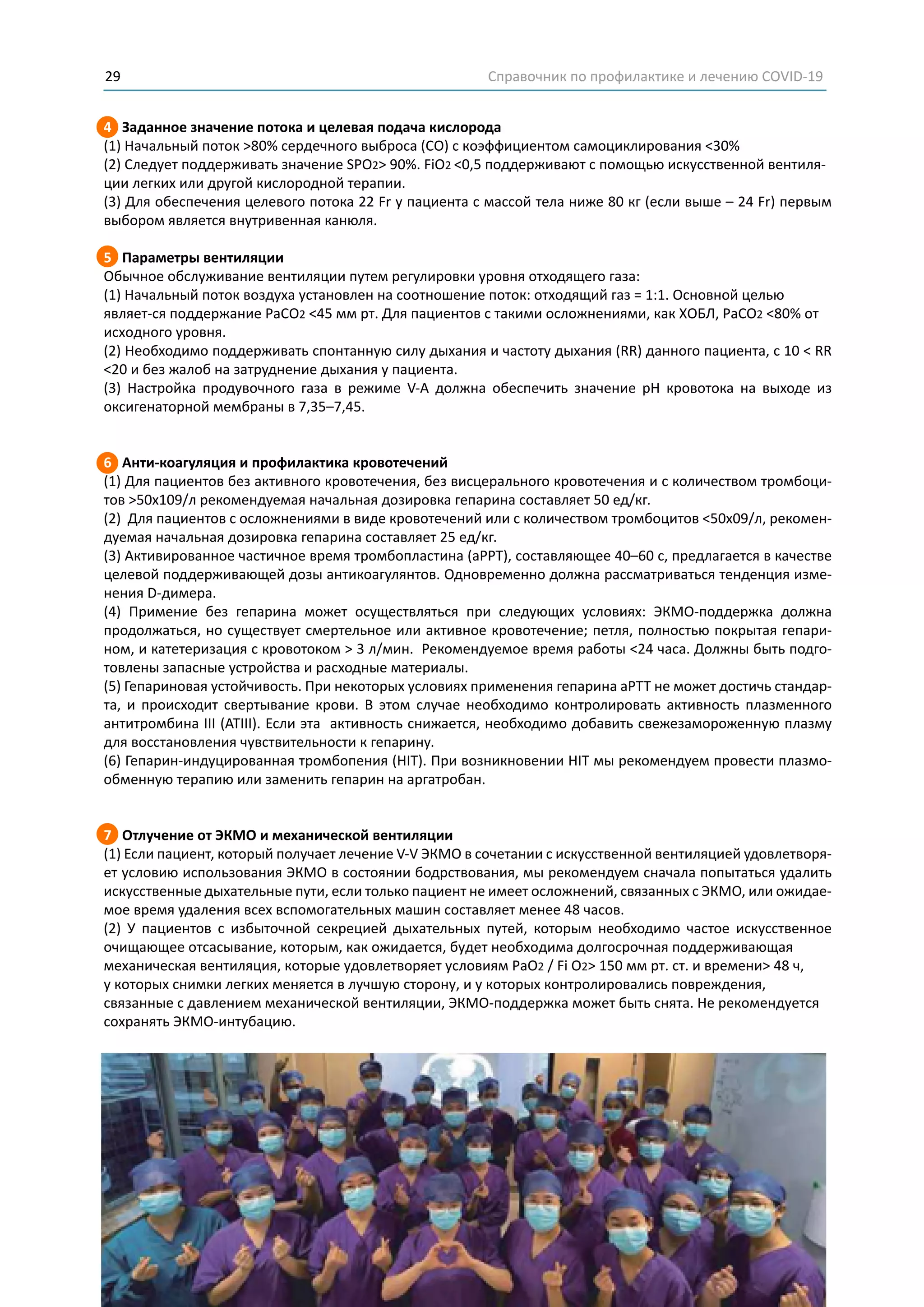 Справочник по профилактике и лечению COVID-1929
4 Заданное значение потока и целевая подача кислорода
(1) Начальный поток >80% сердечного выброса (СО) с коэффициентом самоциклирования <30%
(2) Следует поддерживать значение SPO2> 90%. FiO2 <0,5 поддерживают с помощью искусственной вентиля-
ции легких или другой кислородной терапии.
(3) Для обеспечения целевого потока 22 Fr у пациента с массой тела ниже 80 кг (если выше – 24 Fr) первым
выбором является внутривенная канюля.
5 Параметры вентиляции
Обычное обслуживание вентиляции путем регулировки уровня отходящего газа:
(1) Начальный поток воздуха установлен на соотношение поток: отходящий газ = 1:1. Основной целью
являет-ся поддержание PaCO2 <45 мм рт. Для пациентов с такими осложнениями, как ХОБЛ, PaCO2 <80% от
исходного уровня.
(2) Необходимо поддерживать спонтанную силу дыхания и частоту дыхания (RR) данного пациента, с 10 < RR
<20 и без жалоб на затруднение дыхания у пациента.
(3) Настройка продувочного газа в режиме V-A должна обеспечить значение pH кровотока на выходе из
оксигенаторной мембраны в 7,35–7,45.
6 Анти-коагуляция и профилактика кровотечений
(1) Для пациентов без активного кровотечения, без висцерального кровотечения и с количеством тромбоци-
тов >50x109/л рекомендуемая начальная дозировка гепарина составляет 50 ед/кг.
(2) Для пациентов с осложнениями в виде кровотечений или с количеством тромбоцитов <50x09/л, рекомен-
дуемая начальная дозировка гепарина составляет 25 ед/кг.
(3) Активированное частичное время тромбопластина (aPPT), составляющее 40–60 с, предлагается в качестве
целевой поддерживающей дозы антикоагулянтов. Одновременно должна рассматриваться тенденция изме-
нения D-димера.
(4) Примение без гепарина может осуществляться при следующих условиях: ЭКМО-поддержка должна
продолжаться, но существует смертельное или активное кровотечение; петля, полностью покрытая гепари-
ном, и катетеризация с кровотоком > 3 л/мин. Рекомендуемое время работы <24 часа. Должны быть подго-
товлены запасные устройства и расходные материалы.
(5) Гепариновая устойчивость. При некоторых условиях применения гепарина aPTT не может достичь стандар-
та, и происходит свертывание крови. В этом случае необходимо контролировать активность плазменного
антитромбина III (ATIII). Если эта активность снижается, необходимо добавить свежезамороженную плазму
для восстановления чувствительности к гепарину.
(6) Гепарин-индуцированная тромбопения (HIT). При возникновении HIT мы рекомендуем провести плазмо-
обменную терапию или заменить гепарин на аргатробан.
7 Отлучение от ЭКМО и механической вентиляции
(1) Если пациент, который получает лечение V-V ЭКMO в сочетании с искусственной вентиляцией удовлетворя-
ет условию использования ЭКMO в состоянии бодрствования, мы рекомендуем сначала попытаться удалить
искусственные дыхательные пути, если только пациент не имеет осложнений, связанных с ЭКМО, или ожидае-
мое время удаления всех вспомогательных машин составляет менее 48 часов.
(2) У пациентов с избыточной секрецией дыхательных путей, которым необходимо частое искусственное
очищающее отсасывание, которым, как ожидается, будет необходима долгосрочная поддерживающая
механическая вентиляция, которые удовлетворяет условиям PaO2 / Fi O2> 150 мм рт. ст. и времени> 48 ч,
у которых снимки легких меняется в лучшую сторону, и у которых контролировались повреждения,
связанные с давлением механической вентиляции, ЭКМО-поддержка может быть снята. Не рекомендуется
сохранять ЭКМО-интубацию.
 