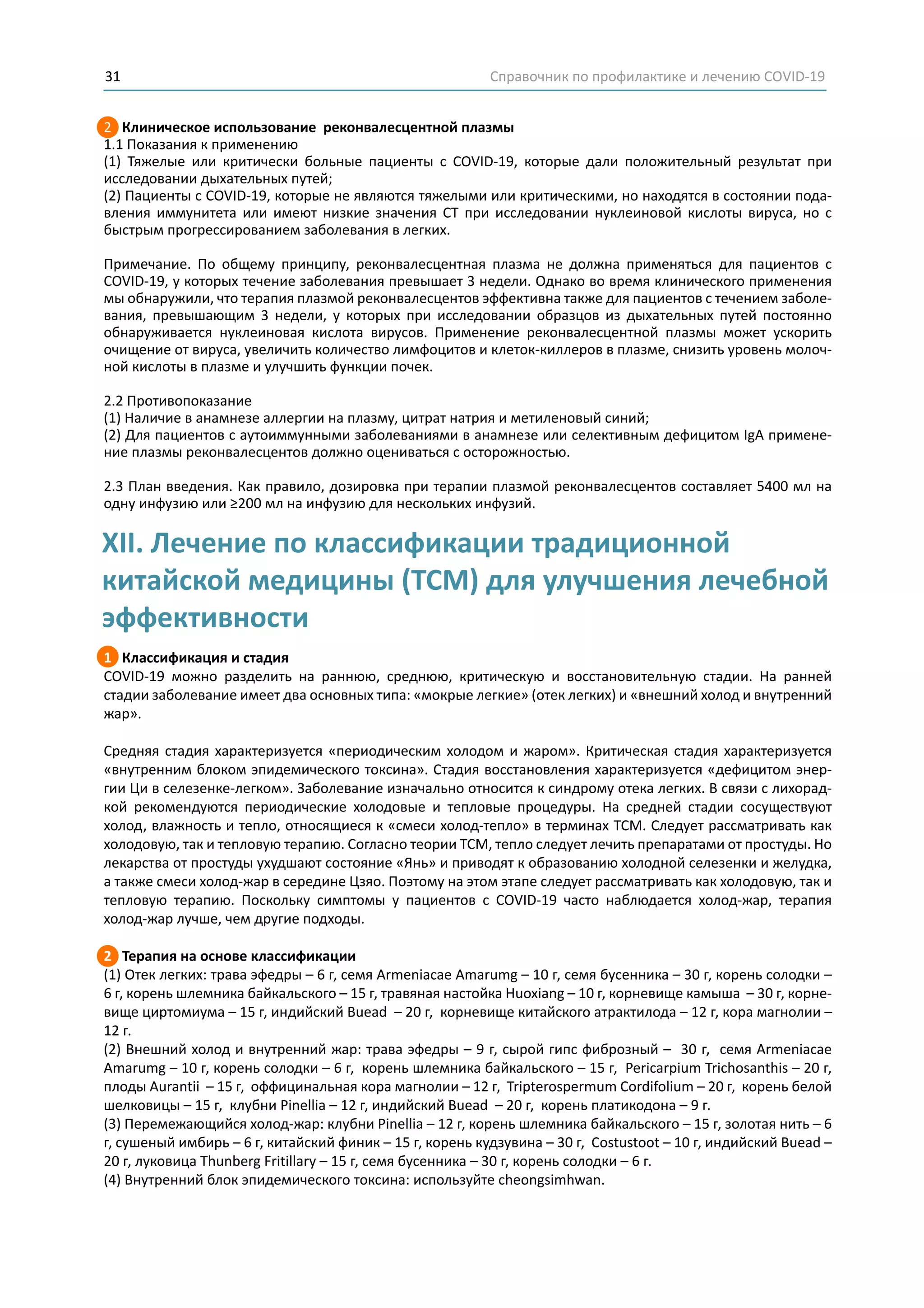 Справочник по профилактике и лечению COVID-1931
2 Клиническое использование реконвалесцентной плазмы
1.1 Показания к применению
(1) Тяжелые или критически больные пациенты с COVID-19, которые дали положительный результат при
исследовании дыхательных путей;
(2) Пациенты с COVID-19, которые не являются тяжелыми или критическими, но находятся в состоянии пода-
вления иммунитета или имеют низкие значения СТ при исследовании нуклеиновой кислоты вируса, но с
быстрым прогрессированием заболевания в легких.
Примечание. По общему принципу, реконвалесцентная плазма не должна применяться для пациентов с
COVID-19, у которых течение заболевания превышает 3 недели. Однако во время клинического применения
мы обнаружили, что терапия плазмой реконвалесцентов эффективна также для пациентов с течением заболе-
вания, превышающим 3 недели, у которых при исследовании образцов из дыхательных путей постоянно
обнаруживается нуклеиновая кислота вирусов. Применение реконвалесцентной плазмы может ускорить
очищение от вируса, увеличить количество лимфоцитов и клеток-киллеров в плазме, снизить уровень молоч-
ной кислоты в плазме и улучшить функции почек.
2.2 Противопоказание
(1) Наличие в анамнезе аллергии на плазму, цитрат натрия и метиленовый синий;
(2) Для пациентов с аутоиммунными заболеваниями в анамнезе или селективным дефицитом IgA примене-
ние плазмы реконвалесцентов должно оцениваться с осторожностью.
2.3 План введения. Как правило, дозировка при терапии плазмой реконвалесцентов составляет 5400 мл на
одну инфузию или ≥200 мл на инфузию для нескольких инфузий.
1 Классификация и стадия
COVID-19 можно разделить на раннюю, среднюю, критическую и восстановительную стадии. На ранней
стадии заболевание имеет два основных типа: «мокрые легкие» (отек легких) и «внешний холод и внутренний
жар».
Средняя стадия характеризуется «периодическим холодом и жаром». Критическая стадия характеризуется
«внутренним блоком эпидемического токсина». Стадия восстановления характеризуется «дефицитом энер-
гии Ци в селезенке-легком». Заболевание изначально относится к синдрому отека легких. В связи с лихорад-
кой рекомендуются периодические холодовые и тепловые процедуры. На средней стадии сосуществуют
холод, влажность и тепло, относящиеся к «смеси холод-тепло» в терминах TCM. Следует рассматривать как
холодовую, так и тепловую терапию. Согласно теории ТСМ, тепло следует лечить препаратами от простуды. Но
лекарства от простуды ухудшают состояние «Янь» и приводят к образованию холодной селезенки и желудка,
а также смеси холод-жар в середине Цзяо. Поэтому на этом этапе следует рассматривать как холодовую, так и
тепловую терапию. Поскольку симптомы у пациентов с COVID-19 часто наблюдается холод-жар, терапия
холод-жар лучше, чем другие подходы.
2 Терапия на основе классификации
(1) Отек легких: трава эфедры – 6 г, семя Armeniacae Amarumg – 10 г, семя бусенника – 30 г, корень солодки –
6 г, корень шлемника байкальского – 15 г, травяная настойка Huoxiang – 10 г, корневище камыша – 30 г, корне-
вище циртомиума – 15 г, индийский Buead – 20 г, корневище китайского атрактилода – 12 г, кора магнолии –
12 г.
(2) Внешний холод и внутренний жар: трава эфедры – 9 г, сырой гипс фиброзный – 30 г, семя Armeniacae
Amarumg – 10 г, корень солодки – 6 г, корень шлемника байкальского – 15 г, Pericarpium Trichosanthis – 20 г,
плоды Aurantii – 15 г, оффицинальная кора магнолии – 12 г, Tripterospermum Cordifolium – 20 г, корень белой
шелковицы – 15 г, клубни Pinellia – 12 г, индийский Buead – 20 г, корень платикодона – 9 г.
(3) Перемежающийся холод-жар: клубни Pinellia – 12 г, корень шлемника байкальского – 15 г, золотая нить – 6
г, сушеный имбирь – 6 г, китайский финик – 15 г, корень кудзувина – 30 г, Costustoot – 10 г, индийский Buead –
20 г, луковица Thunberg Fritillary – 15 г, семя бусенника – 30 г, корень солодки – 6 г.
(4) Внутренний блок эпидемического токсина: используйте cheongsimhwan.
XII. Лечение по классификации традиционной
китайской медицины (TCM) для улучшения лечебной
эффективности
 