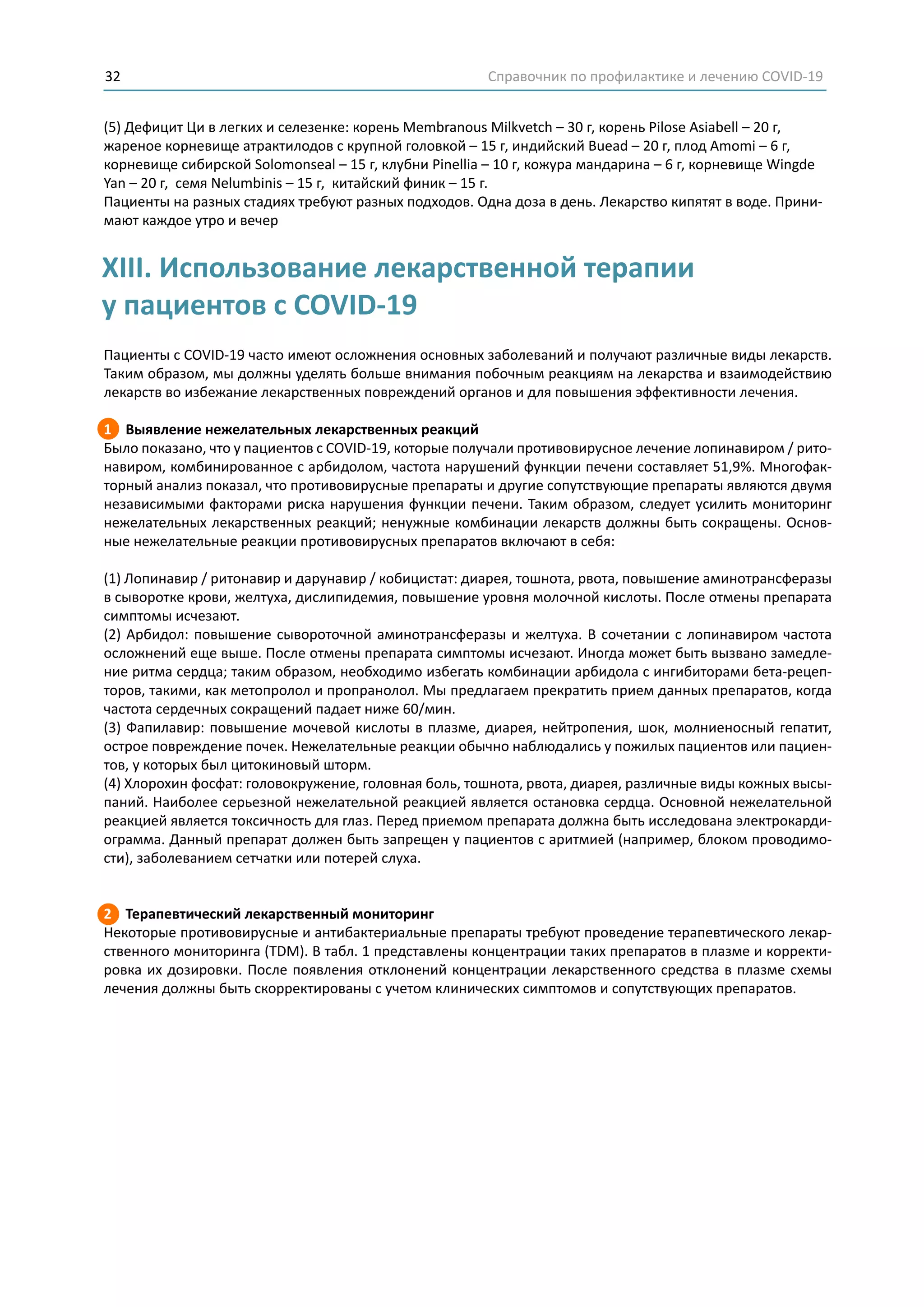 Справочник по профилактике и лечению COVID-1932
(5) Дефицит Ци в легких и селезенке: корень Membranous Milkvetch – 30 г, корень Pilose Asiabell – 20 г,
жареное корневище атрактилодов с крупной головкой – 15 г, индийский Buead – 20 г, плод Amomi – 6 г,
корневище сибирской Solomonseal – 15 г, клубни Pinellia – 10 г, кожура мандарина – 6 г, корневище Wingde
Yan – 20 г, семя Nelumbinis – 15 г, китайский финик – 15 г.
Пациенты на разных стадиях требуют разных подходов. Одна доза в день. Лекарство кипятят в воде. Прини-
мают каждое утро и вечер
Пациенты с COVID-19 часто имеют осложнения основных заболеваний и получают различные виды лекарств.
Таким образом, мы должны уделять больше внимания побочным реакциям на лекарства и взаимодействию
лекарств во избежание лекарственных повреждений органов и для повышения эффективности лечения.
1 Выявление нежелательных лекарственных реакций
Было показано, что у пациентов с COVID-19, которые получали противовирусное лечение лопинавиром / рито-
навиром, комбинированное с арбидолом, частота нарушений функции печени составляет 51,9%. Многофак-
торный анализ показал, что противовирусные препараты и другие сопутствующие препараты являются двумя
независимыми факторами риска нарушения функции печени. Таким образом, следует усилить мониторинг
нежелательных лекарственных реакций; ненужные комбинации лекарств должны быть сокращены. Основ-
ные нежелательные реакции противовирусных препаратов включают в себя:
(1) Лопинавир / ритонавир и дарунавир / кобицистат: диарея, тошнота, рвота, повышение аминотрансферазы
в сыворотке крови, желтуха, дислипидемия, повышение уровня молочной кислоты. После отмены препарата
симптомы исчезают.
(2) Арбидол: повышение сывороточной аминотрансферазы и желтуха. В сочетании с лопинавиром частота
осложнений еще выше. После отмены препарата симптомы исчезают. Иногда может быть вызвано замедле-
ние ритма сердца; таким образом, необходимо избегать комбинации арбидола с ингибиторами бета-рецеп-
торов, такими, как метопролол и пропранолол. Мы предлагаем прекратить прием данных препаратов, когда
частота сердечных сокращений падает ниже 60/мин.
(3) Фапилавир: повышение мочевой кислоты в плазме, диарея, нейтропения, шок, молниеносный гепатит,
острое повреждение почек. Нежелательные реакции обычно наблюдались у пожилых пациентов или пациен-
тов, у которых был цитокиновый шторм.
(4) Хлорохин фосфат: головокружение, головная боль, тошнота, рвота, диарея, различные виды кожных высы-
паний. Наиболее серьезной нежелательной реакцией является остановка сердца. Основной нежелательной
реакцией является токсичность для глаз. Перед приемом препарата должна быть исследована электрокарди-
ограмма. Данный препарат должен быть запрещен у пациентов с аритмией (например, блоком проводимо-
сти), заболеванием сетчатки или потерей слуха.
2 Терапевтический лекарственный мониторинг
Некоторые противовирусные и антибактериальные препараты требуют проведение терапевтического лекар-
ственного мониторинга (TDM). В табл. 1 представлены концентрации таких препаратов в плазме и корректи-
ровка их дозировки. После появления отклонений концентрации лекарственного средства в плазме схемы
лечения должны быть скорректированы с учетом клинических симптомов и сопутствующих препаратов.
XIII. Использование лекарственной терапии
у пациентов с COVID-19
 