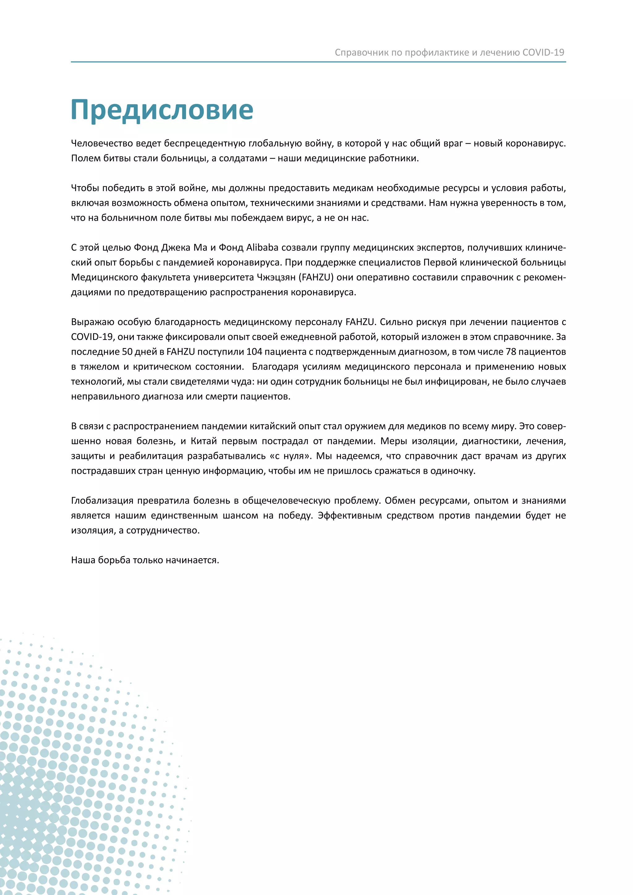 Предисловие
Человечество ведет беспрецедентную глобальную войну, в которой у нас общий враг – новый коронавирус.
Полем битвы стали больницы, а солдатами – наши медицинские работники.
Чтобы победить в этой войне, мы должны предоставить медикам необходимые ресурсы и условия работы,
включая возможность обмена опытом, техническими знаниями и средствами. Нам нужна уверенность в том,
что на больничном поле битвы мы побеждаем вирус, а не он нас.
С этой целью Фонд Джека Ма и Фонд Alibaba созвали группу медицинских экспертов, получивших клиниче-
ский опыт борьбы с пандемией коронавируса. При поддержке специалистов Первой клинической больницы
Медицинского факультета университета Чжэцзян (FAHZU) они оперативно составили справочник с рекомен-
дациями по предотвращению распространения коронавируса.
Выражаю особую благодарность медицинскому персоналу FAHZU. Сильно рискуя при лечении пациентов с
COVID-19, они также фиксировали опыт своей ежедневной работой, который изложен в этом справочнике. За
последние 50 дней в FAHZU поступили 104 пациента с подтвержденным диагнозом, в том числе 78 пациентов
в тяжелом и критическом состоянии. Благодаря усилиям медицинского персонала и применению новых
технологий, мы стали свидетелями чуда: ни один сотрудник больницы не был инфицирован, не было случаев
неправильного диагноза или смерти пациентов.
В связи с распространением пандемии китайский опыт стал оружием для медиков по всему миру. Это совер-
шенно новая болезнь, и Китай первым пострадал от пандемии. Меры изоляции, диагностики, лечения,
защиты и реабилитация разрабатывались «с нуля». Мы надеемся, что справочник даст врачам из других
пострадавших стран ценную информацию, чтобы им не пришлось сражаться в одиночку.
Глобализация превратила болезнь в общечеловеческую проблему. Обмен ресурсами, опытом и знаниями
является нашим единственным шансом на победу. Эффективным средством против пандемии будет не
изоляция, а сотрудничество.
Наша борьба только начинается.
Справочник по профилактике и лечению COVID-19
 