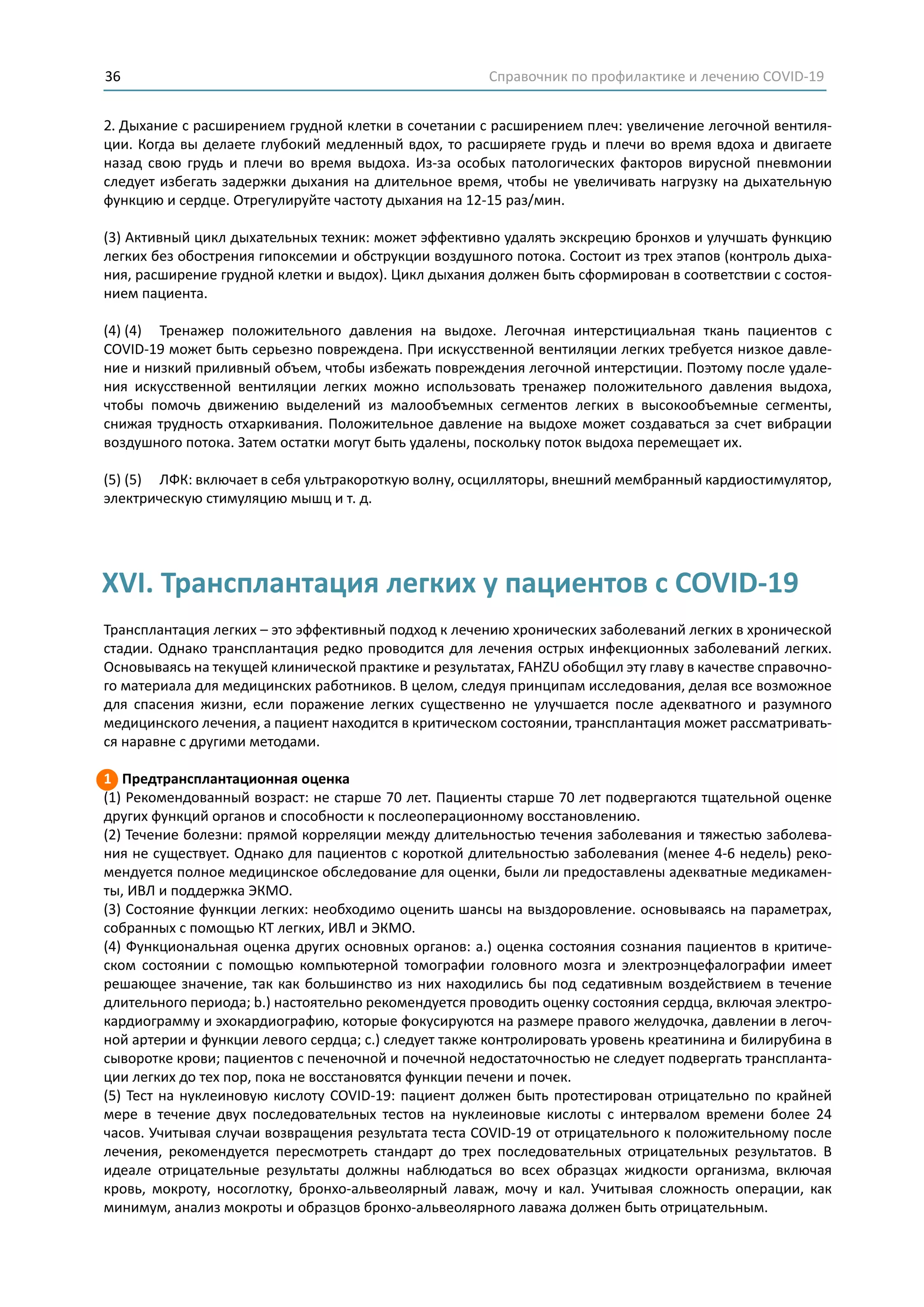 Справочник по профилактике и лечению COVID-1936
2. Дыхание с расширением грудной клетки в сочетании с расширением плеч: увеличение легочной вентиля-
ции. Когда вы делаете глубокий медленный вдох, то расширяете грудь и плечи во время вдоха и двигаете
назад свою грудь и плечи во время выдоха. Из-за особых патологических факторов вирусной пневмонии
следует избегать задержки дыхания на длительное время, чтобы не увеличивать нагрузку на дыхательную
функцию и сердце. Отрегулируйте частоту дыхания на 12-15 раз/мин.
(3) Активный цикл дыхательных техник: может эффективно удалять экскрецию бронхов и улучшать функцию
легких без обострения гипоксемии и обструкции воздушного потока. Состоит из трех этапов (контроль дыха-
ния, расширение грудной клетки и выдох). Цикл дыхания должен быть сформирован в соответствии с состоя-
нием пациента.
(4) (4) Тренажер положительного давления на выдохе. Легочная интерстициальная ткань пациентов с
COVID-19 может быть серьезно повреждена. При искусственной вентиляции легких требуется низкое давле-
ние и низкий приливный объем, чтобы избежать повреждения легочной интерстиции. Поэтому после удале-
ния искусственной вентиляции легких можно использовать тренажер положительного давления выдоха,
чтобы помочь движению выделений из малообъемных сегментов легких в высокообъемные сегменты,
снижая трудность отхаркивания. Положительное давление на выдохе может создаваться за счет вибрации
воздушного потока. Затем остатки могут быть удалены, поскольку поток выдоха перемещает их.
(5) (5) ЛФК: включает в себя ультракороткую волну, осцилляторы, внешний мембранный кардиостимулятор,
электрическую стимуляцию мышц и т. д.
Трансплантация легких – это эффективный подход к лечению хронических заболеваний легких в хронической
стадии. Однако трансплантация редко проводится для лечения острых инфекционных заболеваний легких.
Основываясь на текущей клинической практике и результатах, FAHZU обобщил эту главу в качестве справочно-
го материала для медицинских работников. В целом, следуя принципам исследования, делая все возможное
для спасения жизни, если поражение легких существенно не улучшается после адекватного и разумного
медицинского лечения, а пациент находится в критическом состоянии, трансплантация может рассматривать-
ся наравне с другими методами.
1 Предтрансплантационная оценка
(1) Рекомендованный возраст: не старше 70 лет. Пациенты старше 70 лет подвергаются тщательной оценке
других функций органов и способности к послеоперационному восстановлению.
(2) Течение болезни: прямой корреляции между длительностью течения заболевания и тяжестью заболева-
ния не существует. Однако для пациентов с короткой длительностью заболевания (менее 4-6 недель) реко-
мендуется полное медицинское обследование для оценки, были ли предоставлены адекватные медикамен-
ты, ИВЛ и поддержка ЭКМО.
(3) Состояние функции легких: необходимо оценить шансы на выздоровление. основываясь на параметрах,
собранных с помощью КТ легких, ИВЛ и ЭКМО.
(4) Функциональная оценка других основных органов: а.) оценка состояния сознания пациентов в критиче-
ском состоянии с помощью компьютерной томографии головного мозга и электроэнцефалографии имеет
решающее значение, так как большинство из них находились бы под седативным воздействием в течение
длительного периода; b.) настоятельно рекомендуется проводить оценку состояния сердца, включая электро-
кардиограмму и эхокардиографию, которые фокусируются на размере правого желудочка, давлении в легоч-
ной артерии и функции левого сердца; c.) следует также контролировать уровень креатинина и билирубина в
сыворотке крови; пациентов с печеночной и почечной недостаточностью не следует подвергать транспланта-
ции легких до тех пор, пока не восстановятся функции печени и почек.
(5) Тест на нуклеиновую кислоту COVID-19: пациент должен быть протестирован отрицательно по крайней
мере в течение двух последовательных тестов на нуклеиновые кислоты с интервалом времени более 24
часов. Учитывая случаи возвращения результата теста COVID-19 от отрицательного к положительному после
лечения, рекомендуется пересмотреть стандарт до трех последовательных отрицательных результатов. В
идеале отрицательные результаты должны наблюдаться во всех образцах жидкости организма, включая
кровь, мокроту, носоглотку, бронхо-альвеолярный лаваж, мочу и кал. Учитывая сложность операции, как
минимум, анализ мокроты и образцов бронхо-альвеолярного лаважа должен быть отрицательным.
XVI. Трансплантация легких у пациентов с COVID-19
 