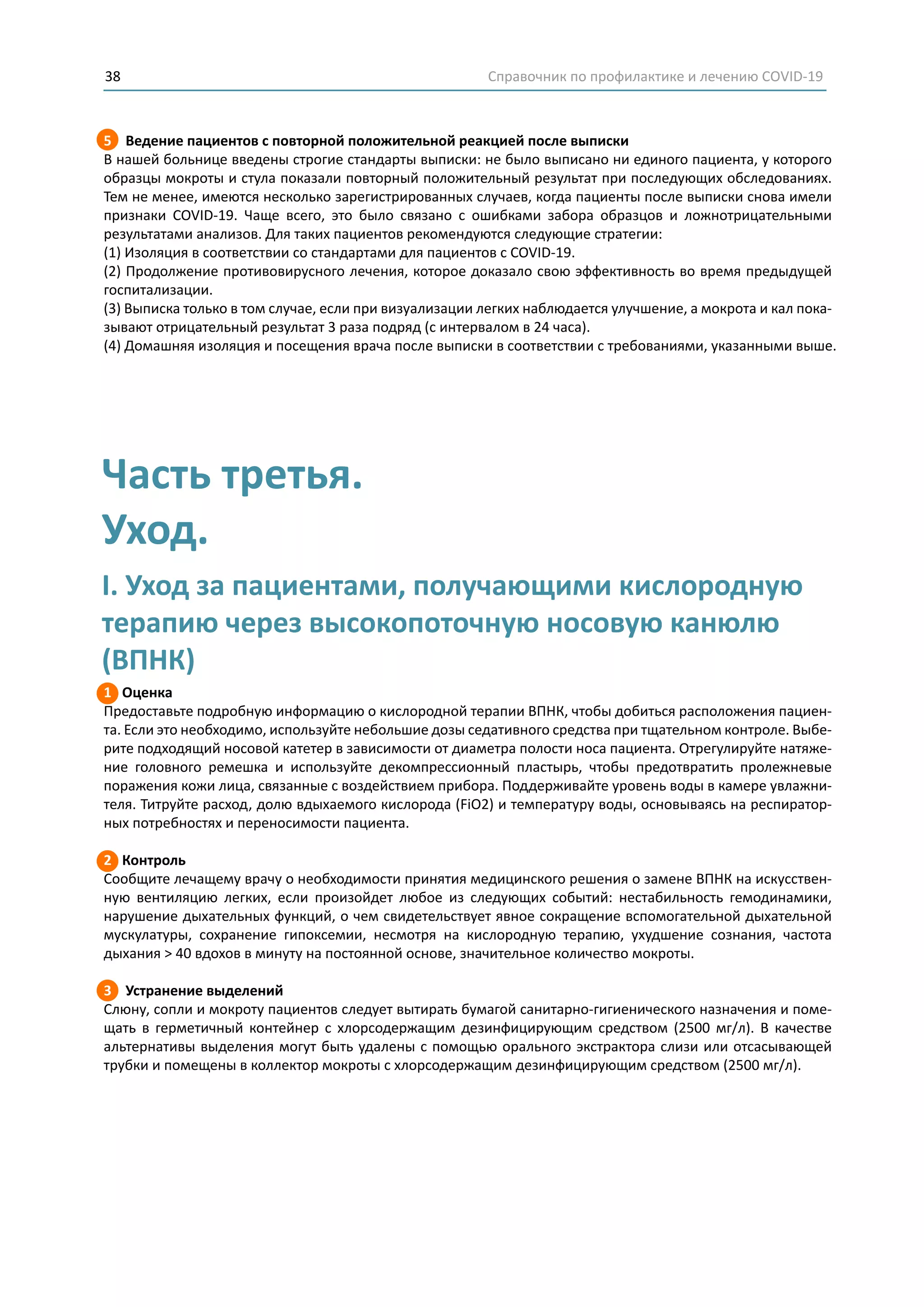 Справочник по профилактике и лечению COVID-1938
5 Ведение пациентов с повторной положительной реакцией после выписки
В нашей больнице введены строгие стандарты выписки: не было выписано ни единого пациента, у которого
образцы мокроты и стула показали повторный положительный результат при последующих обследованиях.
Тем не менее, имеются несколько зарегистрированных случаев, когда пациенты после выписки снова имели
признаки COVID-19. Чаще всего, это было связано с ошибками забора образцов и ложнотрицательными
результатами анализов. Для таких пациентов рекомендуются следующие стратегии:
(1) Изоляция в соответствии со стандартами для пациентов с COVID-19.
(2) Продолжение противовирусного лечения, которое доказало свою эффективность во время предыдущей
госпитализации.
(3) Выписка только в том случае, если при визуализации легких наблюдается улучшение, а мокрота и кал пока-
зывают отрицательный результат 3 раза подряд (с интервалом в 24 часа).
(4) Домашняя изоляция и посещения врача после выписки в соответствии с требованиями, указанными выше.
1 Оценка
Предоставьте подробную информацию о кислородной терапии ВПНК, чтобы добиться расположения пациен-
та. Если это необходимо, используйте небольшие дозы седативного средства при тщательном контроле. Выбе-
рите подходящий носовой катетер в зависимости от диаметра полости носа пациента. Отрегулируйте натяже-
ние головного ремешка и используйте декомпрессионный пластырь, чтобы предотвратить пролежневые
поражения кожи лица, связанные с воздействием прибора. Поддерживайте уровень воды в камере увлажни-
теля. Титруйте расход, долю вдыхаемого кислорода (FiO2) и температуру воды, основываясь на респиратор-
ных потребностях и переносимости пациента.
2 Контроль
Сообщите лечащему врачу о необходимости принятия медицинского решения о замене ВПНК на искусствен-
ную вентиляцию легких, если произойдет любое из следующих событий: нестабильность гемодинамики,
нарушение дыхательных функций, о чем свидетельствует явное сокращение вспомогательной дыхательной
мускулатуры, сохранение гипоксемии, несмотря на кислородную терапию, ухудшение сознания, частота
дыхания > 40 вдохов в минуту на постоянной основе, значительное количество мокроты.
3 Устранение выделений
Слюну, сопли и мокроту пациентов следует вытирать бумагой санитарно-гигиенического назначения и поме-
щать в герметичный контейнер с хлорсодержащим дезинфицирующим средством (2500 мг/л). В качестве
альтернативы выделения могут быть удалены с помощью орального экстрактора слизи или отсасывающей
трубки и помещены в коллектор мокроты с хлорсодержащим дезинфицирующим средством (2500 мг/л).
Часть третья.
Уход.
I. Уход за пациентами, получающими кислородную
терапию через высокопоточную носовую канюлю
(ВПНК)
 