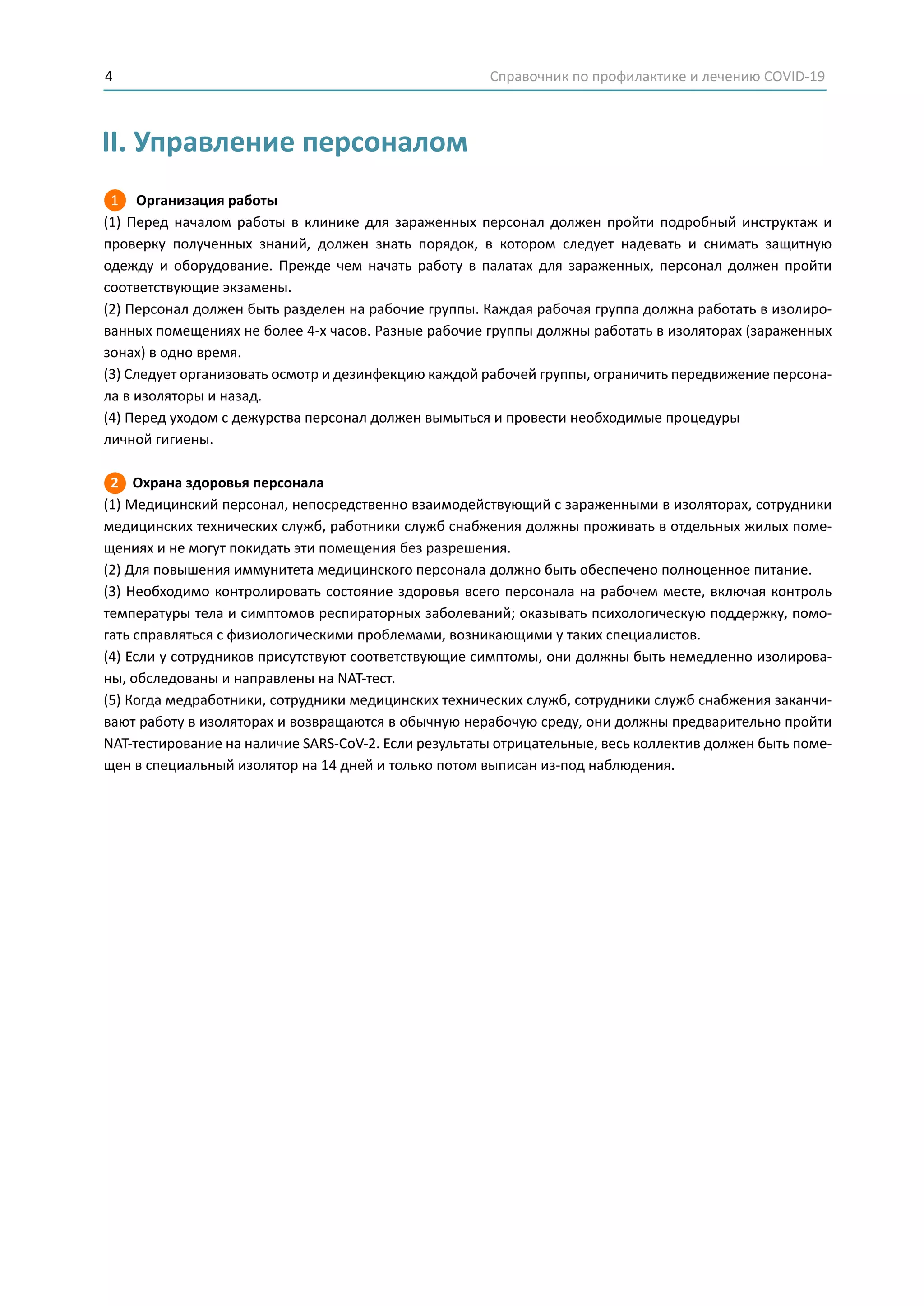 Справочник по профилактике и лечению COVID-194
II. Управление персоналом
1 Организация работы
(1) Перед началом работы в клинике для зараженных персонал должен пройти подробный инструктаж и
проверку полученных знаний, должен знать порядок, в котором следует надевать и снимать защитную
одежду и оборудование. Прежде чем начать работу в палатах для зараженных, персонал должен пройти
соответствующие экзамены.
(2) Персонал должен быть разделен на рабочие группы. Каждая рабочая группа должна работать в изолиро-
ванных помещениях не более 4-х часов. Разные рабочие группы должны работать в изоляторах (зараженных
зонах) в одно время.
(3) Следует организовать осмотр и дезинфекцию каждой рабочей группы, ограничить передвижение персона-
ла в изоляторы и назад.
(4) Перед уходом с дежурства персонал должен вымыться и провести необходимые процедуры
личной гигиены.
2 Охрана здоровья персонала
(1) Медицинский персонал, непосредственно взаимодействующий с зараженными в изоляторах, сотрудники
медицинских технических служб, работники служб снабжения должны проживать в отдельных жилых поме-
щениях и не могут покидать эти помещения без разрешения.
(2) Для повышения иммунитета медицинского персонала должно быть обеспечено полноценное питание.
(3) Необходимо контролировать состояние здоровья всего персонала на рабочем месте, включая контроль
температуры тела и симптомов респираторных заболеваний; оказывать психологическую поддержку, помо-
гать справляться с физиологическими проблемами, возникающими у таких специалистов.
(4) Если у сотрудников присутствуют соответствующие симптомы, они должны быть немедленно изолирова-
ны, обследованы и направлены на NAT-тест.
(5) Когда медработники, сотрудники медицинских технических служб, сотрудники служб снабжения заканчи-
вают работу в изоляторах и возвращаются в обычную нерабочую среду, они должны предварительно пройти
NAT-тестирование на наличие SARS-CoV-2. Если результаты отрицательные, весь коллектив должен быть поме-
щен в специальный изолятор на 14 дней и только потом выписан из-под наблюдения.
 