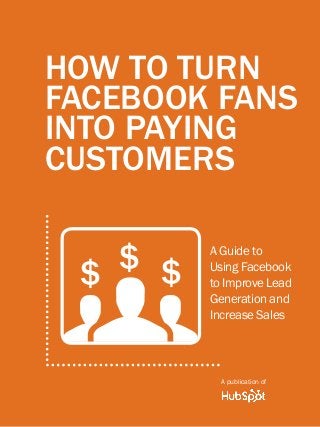 How to turn facebook fans into paying customers1
www.Hubspot.com
Share This Ebook!
HOW TO TURN
FACEBOOK FANS
INTO PAYING
CUSTOMERS
A Guide to
Using Facebook
to Improve Lead
Generation and
Increase Sales
A publication of
g$ $ $
 
