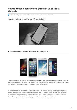 1/3
How to Unlock Your Phone (Free) in 2021 (Best
Method).
gadgetsritik.blogspot.com/2021/03/How-to-Unlock-Your-Phone-Free-in-2021.html
How to Unlock Your Phone (Free) in 2021
About the How to Unlock Your Phone (Free) in 2021
I am going to tell you about thisHow to Unlock Your Phone (Free) in 2021. in this
blog. Which I have very searched, And tested myself before. And Now I will tell you about
this How to Unlock Your Phone (Free) in 2021. So let's see.
So,How to Unlock Your Phone (Free) in 2021? You can do this by meeting your phone's
unlock criteria. And then calling your carrier. For an unlock code. Or you can get a code
from a third-party unlocking service. Keep in mind. That using any unlocking service
other. Then your carrier is usually against. Your carrier's terms of use.
 