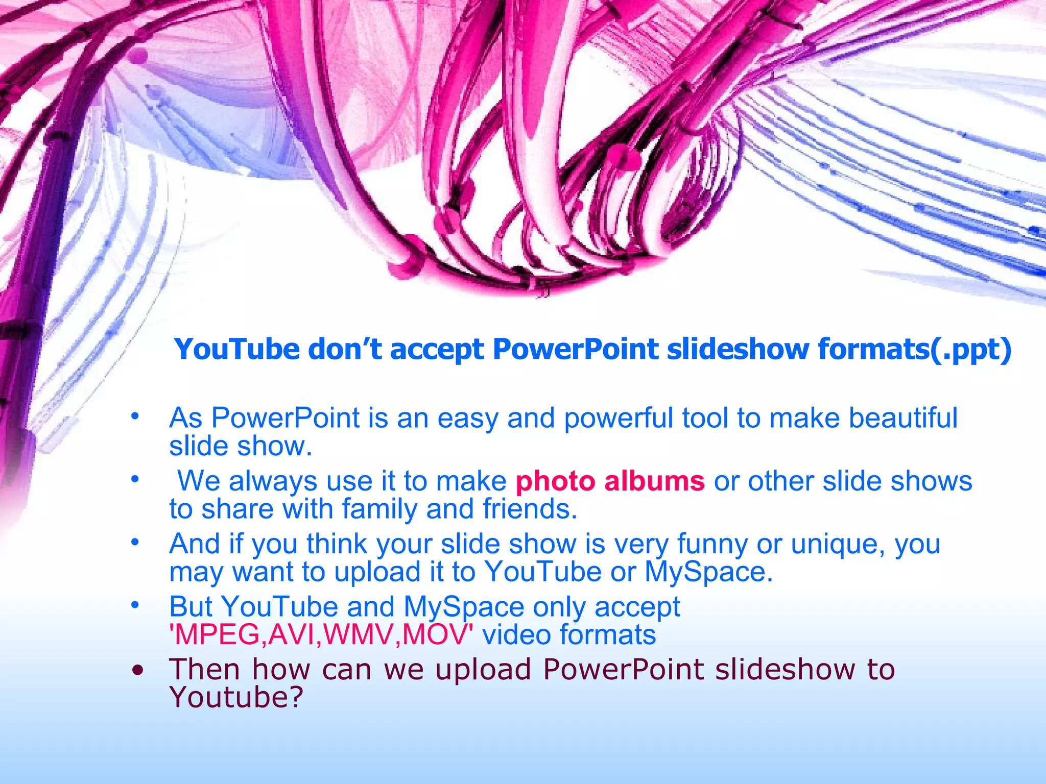 YouTube don’t accept PowerPoint slideshow formats(.ppt) As PowerPoint is an easy and powerful tool to make beautiful slide show.  We always use it to make  photo albums  or other slide shows to share with family and friends.  And if you think your slide show is very funny or unique, you may want to upload it to YouTube or MySpace.  But YouTube and MySpace only accept  'MPEG,AVI,WMV,MOV'  video formats Then how can we upload PowerPoint slideshow to Youtube? 
