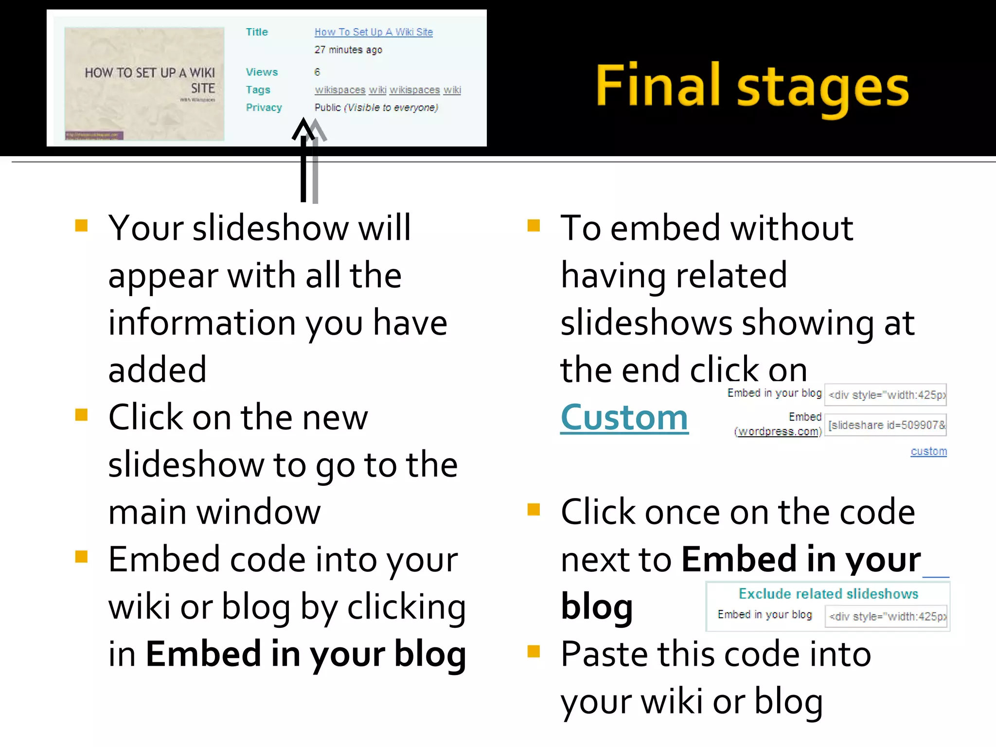Your slideshow will appear with all the information you have added Click on the new slideshow to go to the main window Embed code into your wiki or blog by clicking in  Embed in your blog To embed without having related slideshows showing at the end click on  Custom Click once on the code next to  Embed in your blog Paste this code into your wiki or blog 