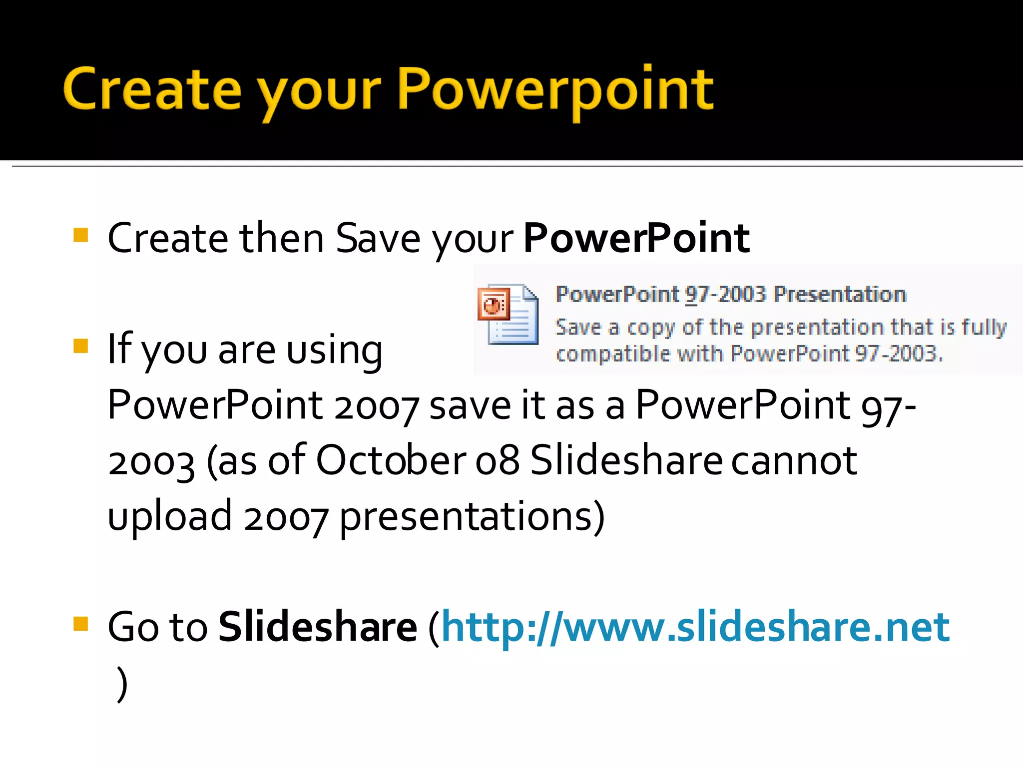 Create then Save your  PowerPoint If you are using  PowerPoint 2007 save it as a PowerPoint 97-2003 (as of October 08 Slideshare cannot upload 2007 presentations) Go to  Slideshare  ( http://www.slideshare.net   ) 