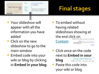 Your slideshow will appear with all the information you have added Click on the new slideshow to go to the main window Embed code into your wiki or blog by clicking in  Embed in your blog To embed without having related slideshows showing at the end click on  Custom Click once on the code next to  Embed in your blog Paste this code into your wiki or blog 