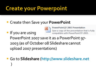 Create then Save your  PowerPoint If you are using  PowerPoint 2007 save it as a PowerPoint 97-2003 (as of October 08 Slideshare cannot upload 2007 presentations) Go to  Slideshare  ( http://www.slideshare.net   ) 