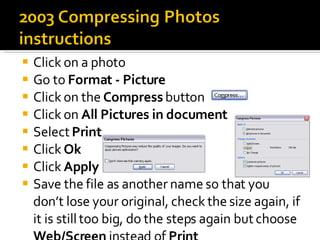Click on a photo Go to  Format - Picture Click on the  Compress  button Click on  All Pictures in document Select  Print Click  Ok Click  Apply Save the file as another name so that you don’t lose your original, check the size again, if it is still too big, do the steps again but choose  Web/Screen  instead of  Print 