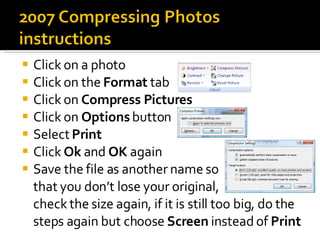 Click on a photo Click on the  Format  tab Click on  Compress Pictures Click on  Options  button Select  Print Click  Ok  and  OK  again Save the file as another name so  that you don’t lose your original,  check the size again, if it is still too big, do the steps again but choose  Screen  instead of  Print 