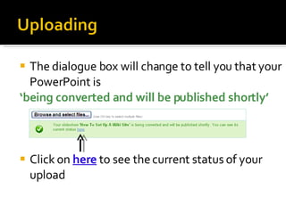 The dialogue box will change to tell you that your PowerPoint is  ‘ being converted and will be published shortly’ Click on  here  to see the current status of your upload 