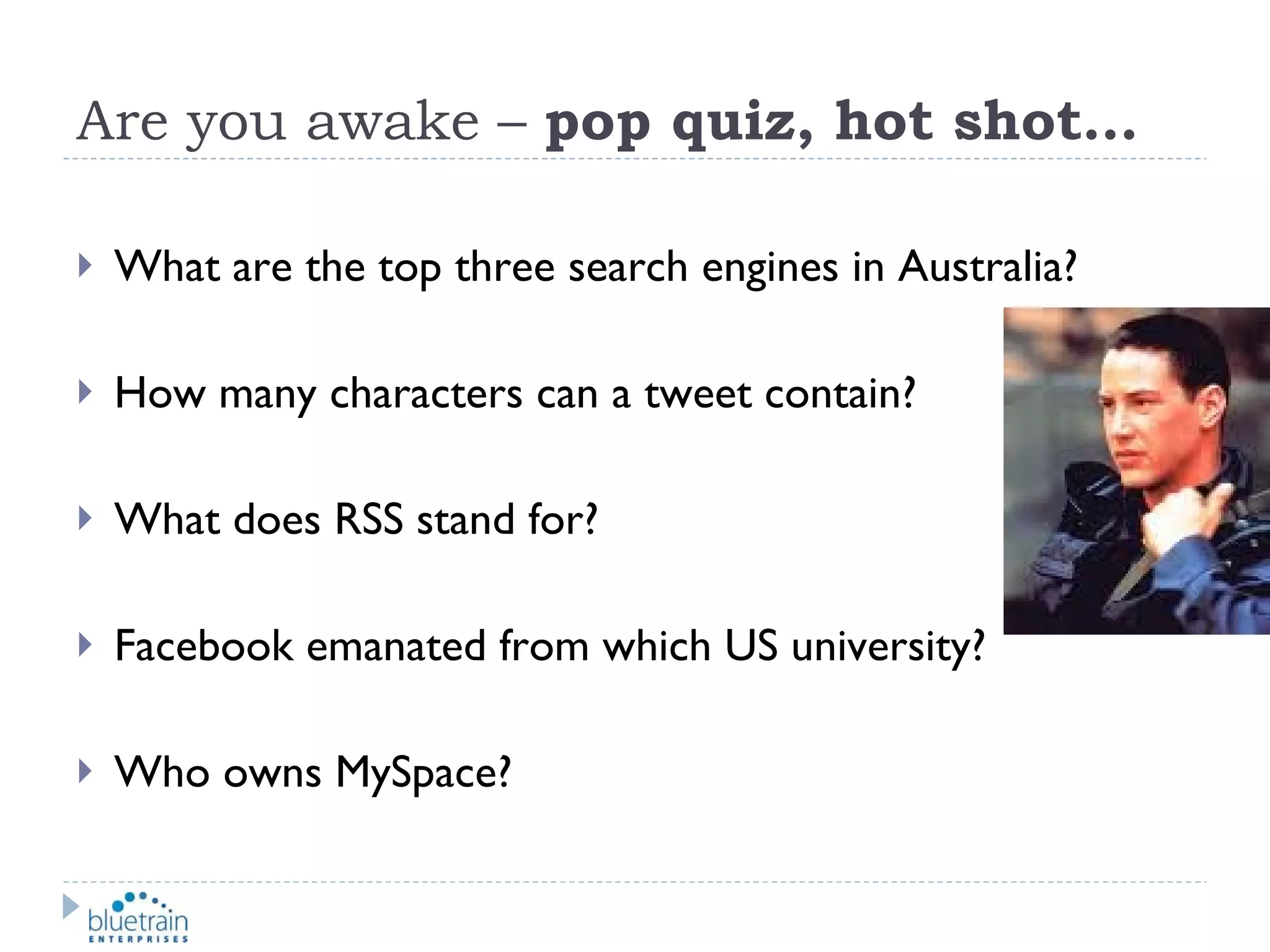 Are you awake –  pop quiz, hot shot… What are the top three search engines in Australia? How many characters can a tweet contain? What does RSS stand for? Facebook emanated from which US university? Who owns MySpace? 