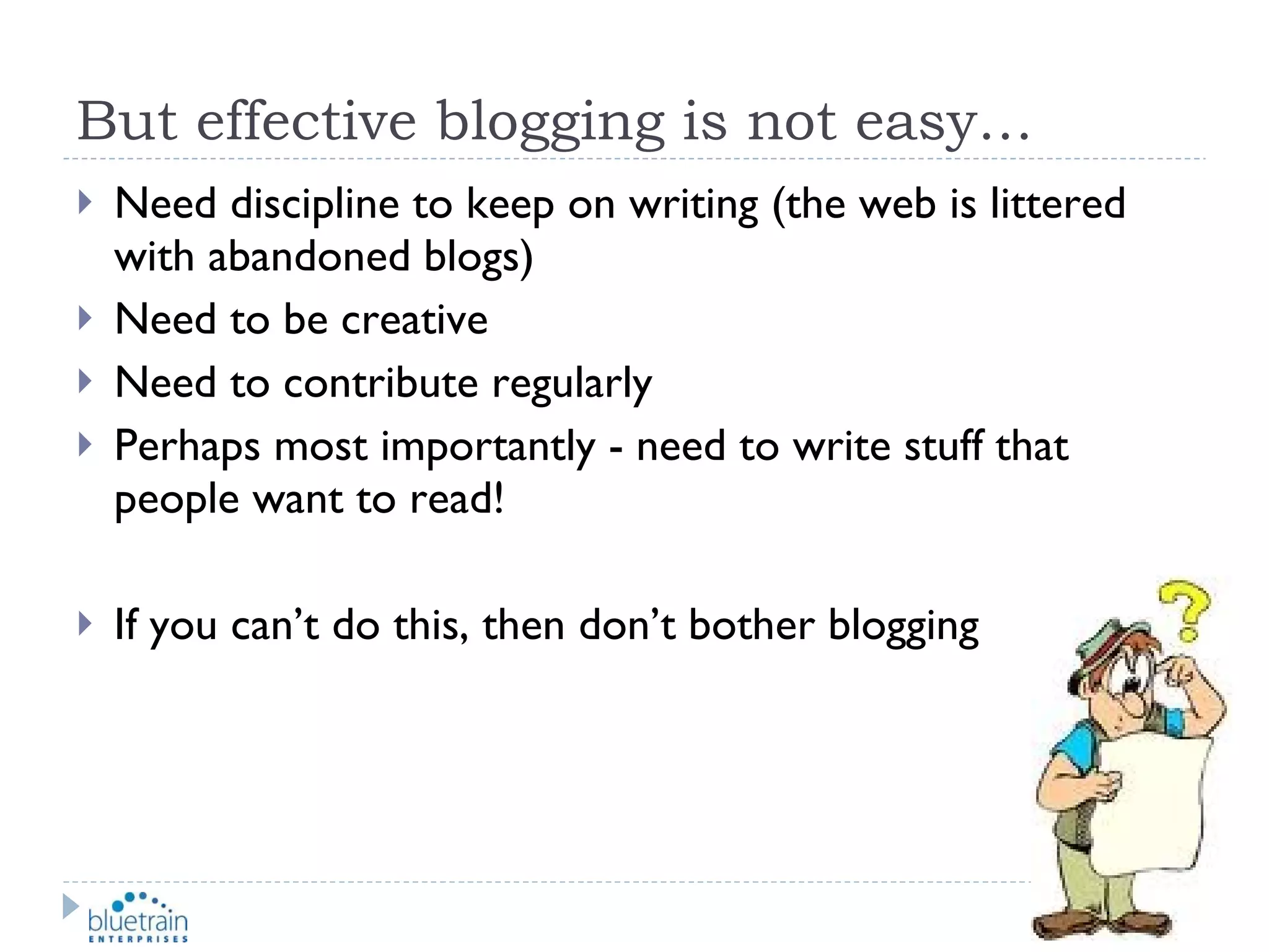 But effective blogging is not easy… Need discipline to keep on writing (the web is littered with abandoned blogs) Need to be creative Need to contribute regularly Perhaps most importantly - need to write stuff that people want to read! If you can’t do this, then don’t bother blogging 