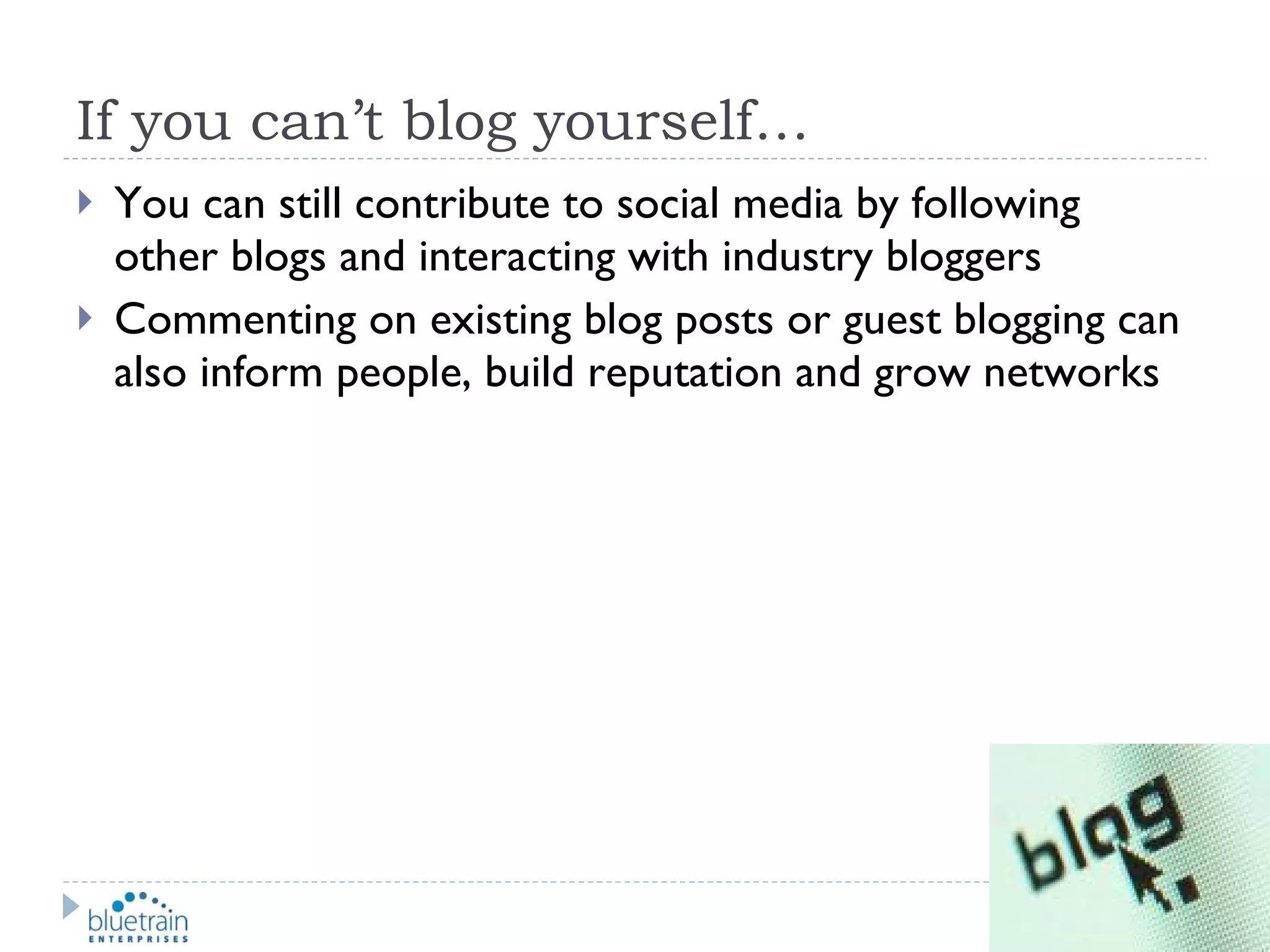 If you can’t blog yourself… You can still contribute to social media by following other blogs and interacting with industry bloggers Commenting on existing blog posts or guest blogging can also inform people, build reputation and grow networks 