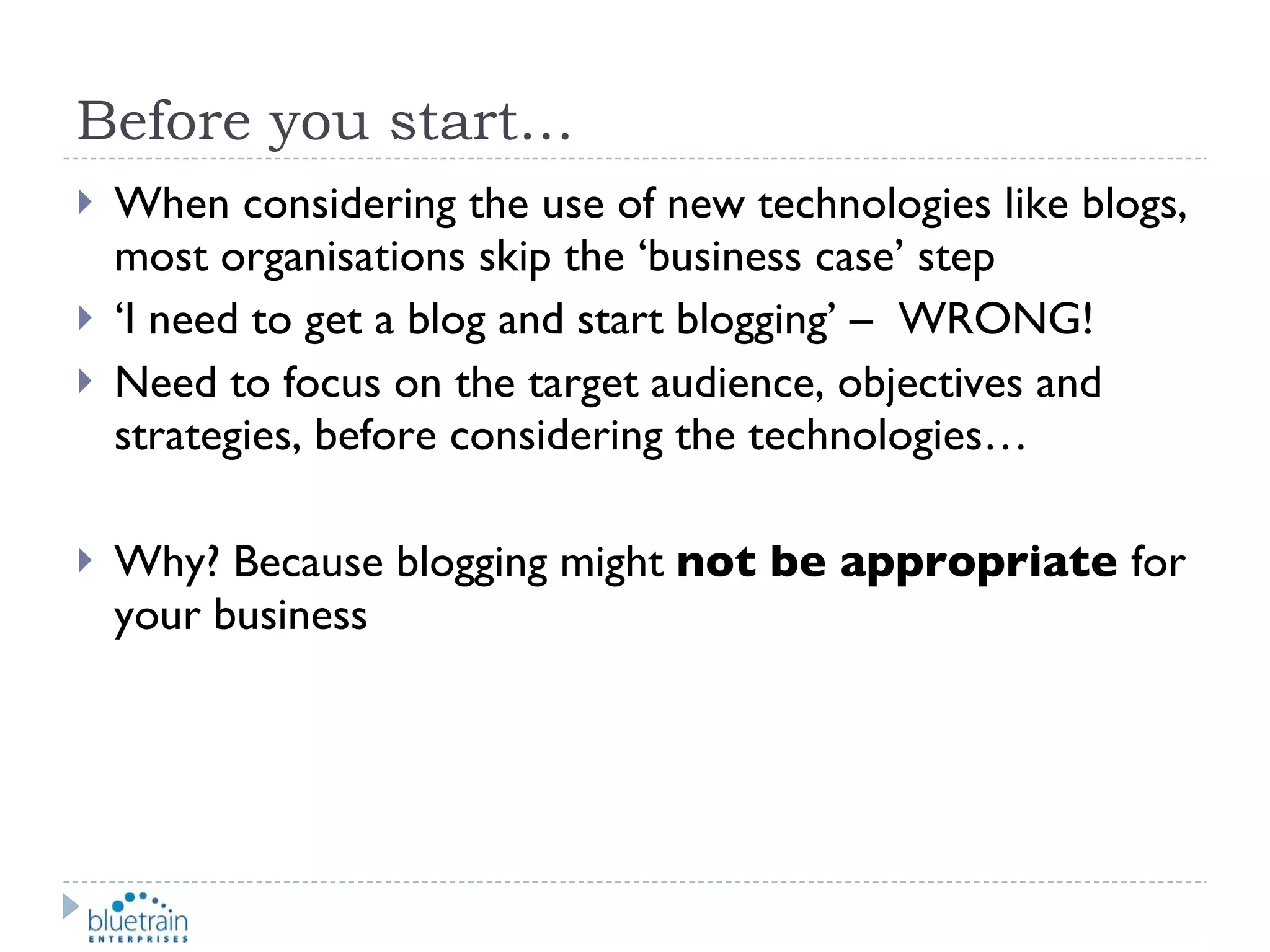 Before you start… When considering the use of new technologies like blogs, most organisations skip the ‘business case’ step ‘ I need to get a blog and start blogging’ –  WRONG! Need to focus on the target audience, objectives and strategies, before considering the technologies… Why? Because blogging might  not be appropriate  for your business 