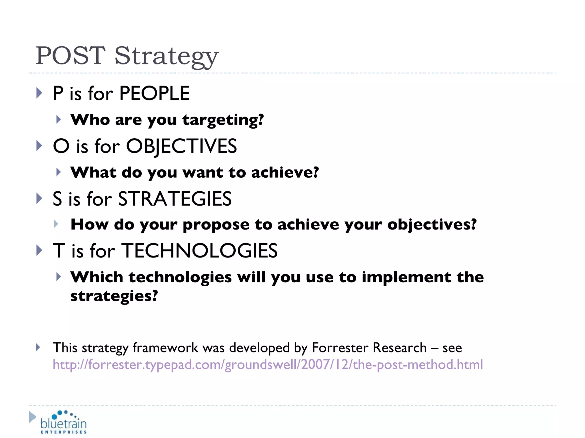 POST Strategy P is for PEOPLE Who are you targeting? O is for OBJECTIVES What do you want to achieve? S is for STRATEGIES How do your propose to achieve your objectives? T is for TECHNOLOGIES Which technologies will you use to implement the strategies? This strategy framework was developed by Forrester Research – see  http://forrester.typepad.com/groundswell/2007/12/the-post-method.html 