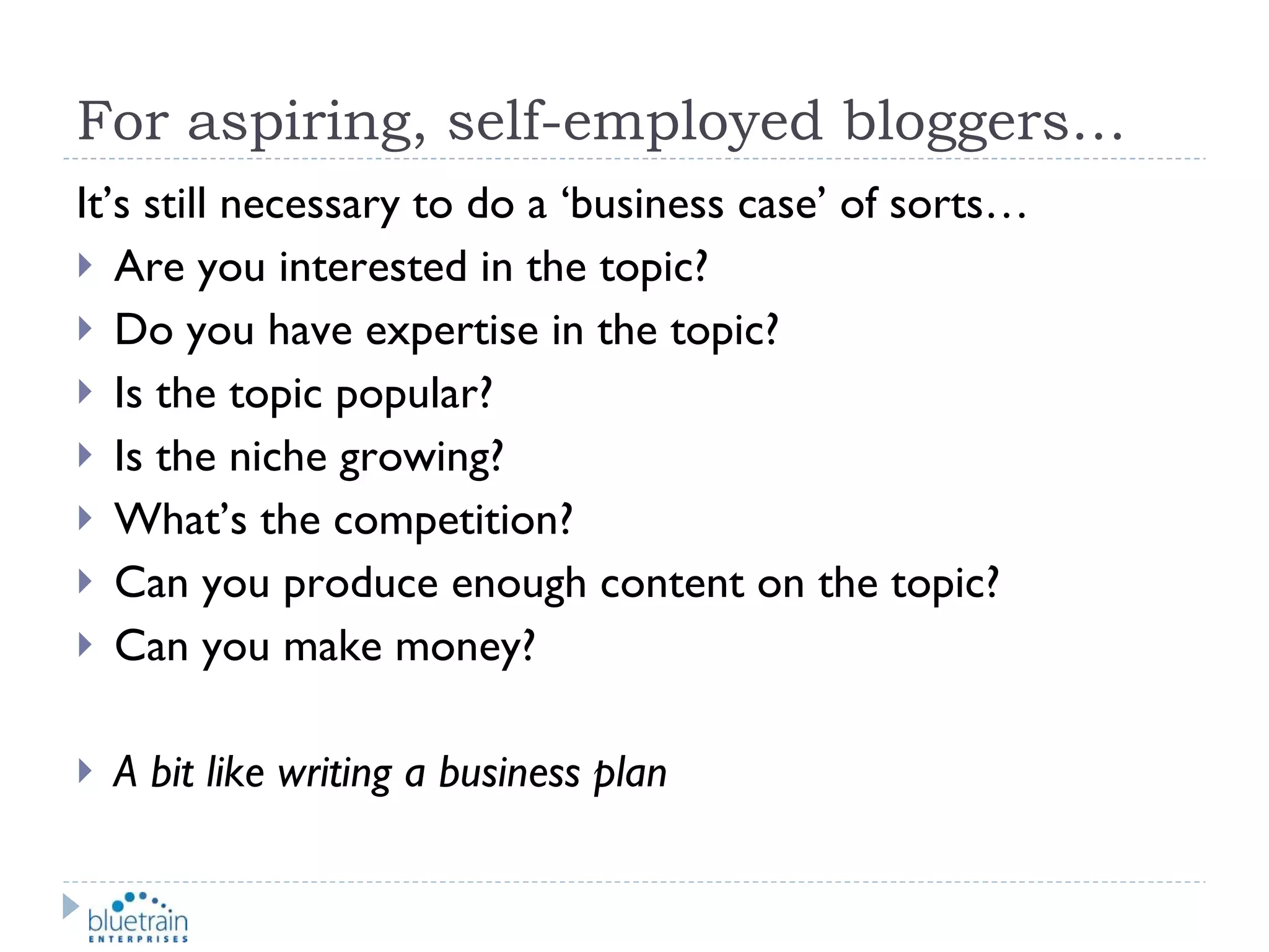 For aspiring, self-employed bloggers… It’s still necessary to do a ‘business case’ of sorts… Are you interested in the topic? Do you have expertise in the topic? Is the topic popular? Is the niche growing? What’s the competition? Can you produce enough content on the topic? Can you make money? A bit like writing a business plan 