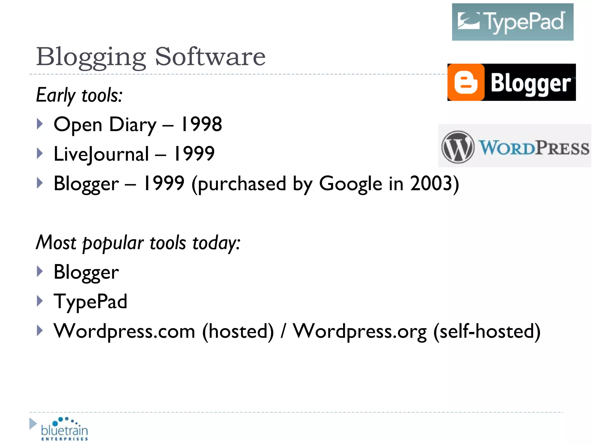 Blogging Software Early tools: Open Diary – 1998 LiveJournal – 1999 Blogger – 1999 (purchased by Google in 2003) Most popular tools today: Blogger TypePad Wordpress.com (hosted) / Wordpress.org (self-hosted) 