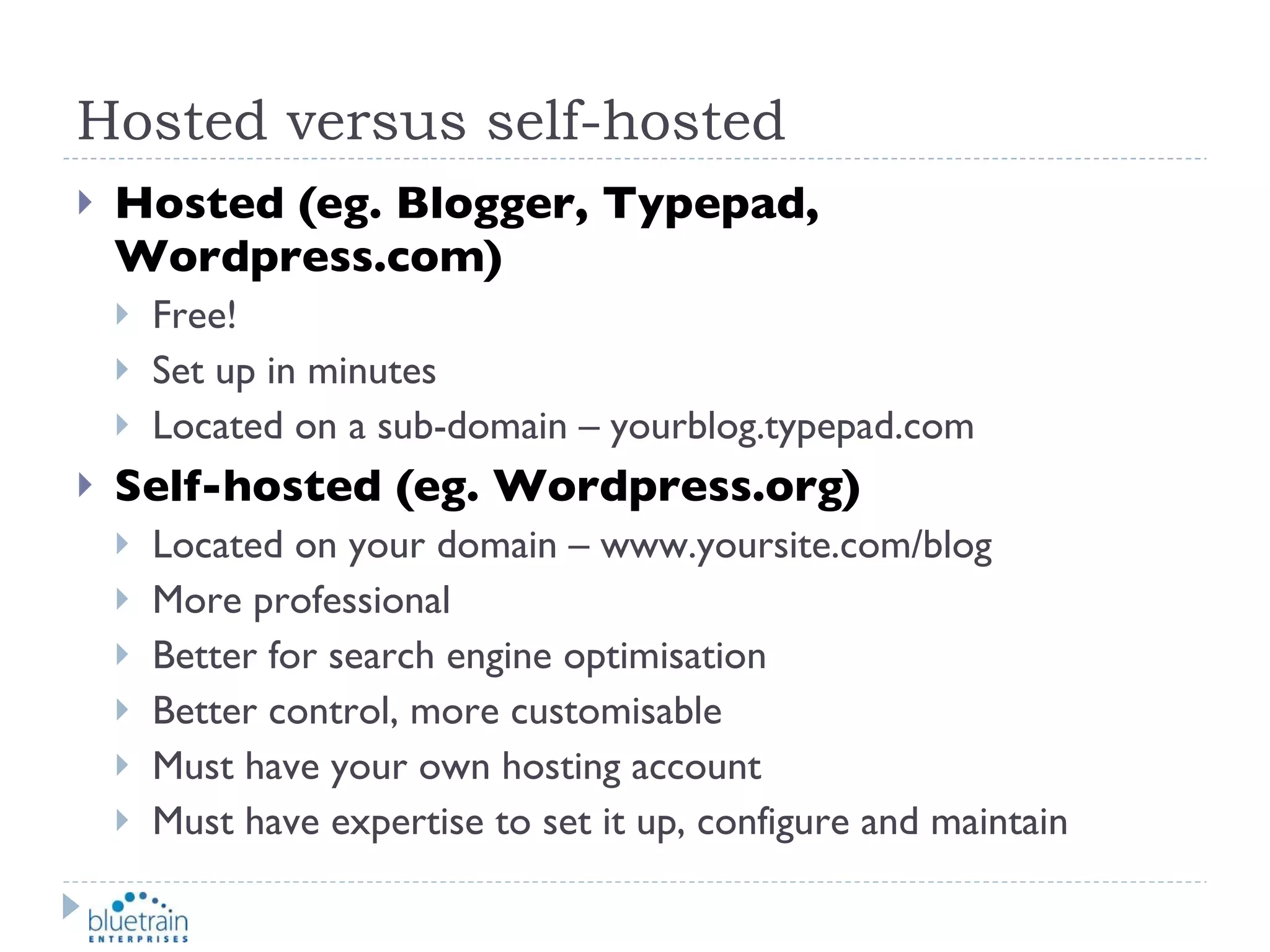 Hosted versus self-hosted Hosted (eg. Blogger, Typepad, Wordpress.com) Free! Set up in minutes Located on a sub-domain – yourblog.typepad.com  Self-hosted (eg. Wordpress.org) Located on your domain – www.yoursite.com/blog More professional Better for search engine optimisation Better control, more customisable Must have your own hosting account Must have expertise to set it up, configure and maintain 