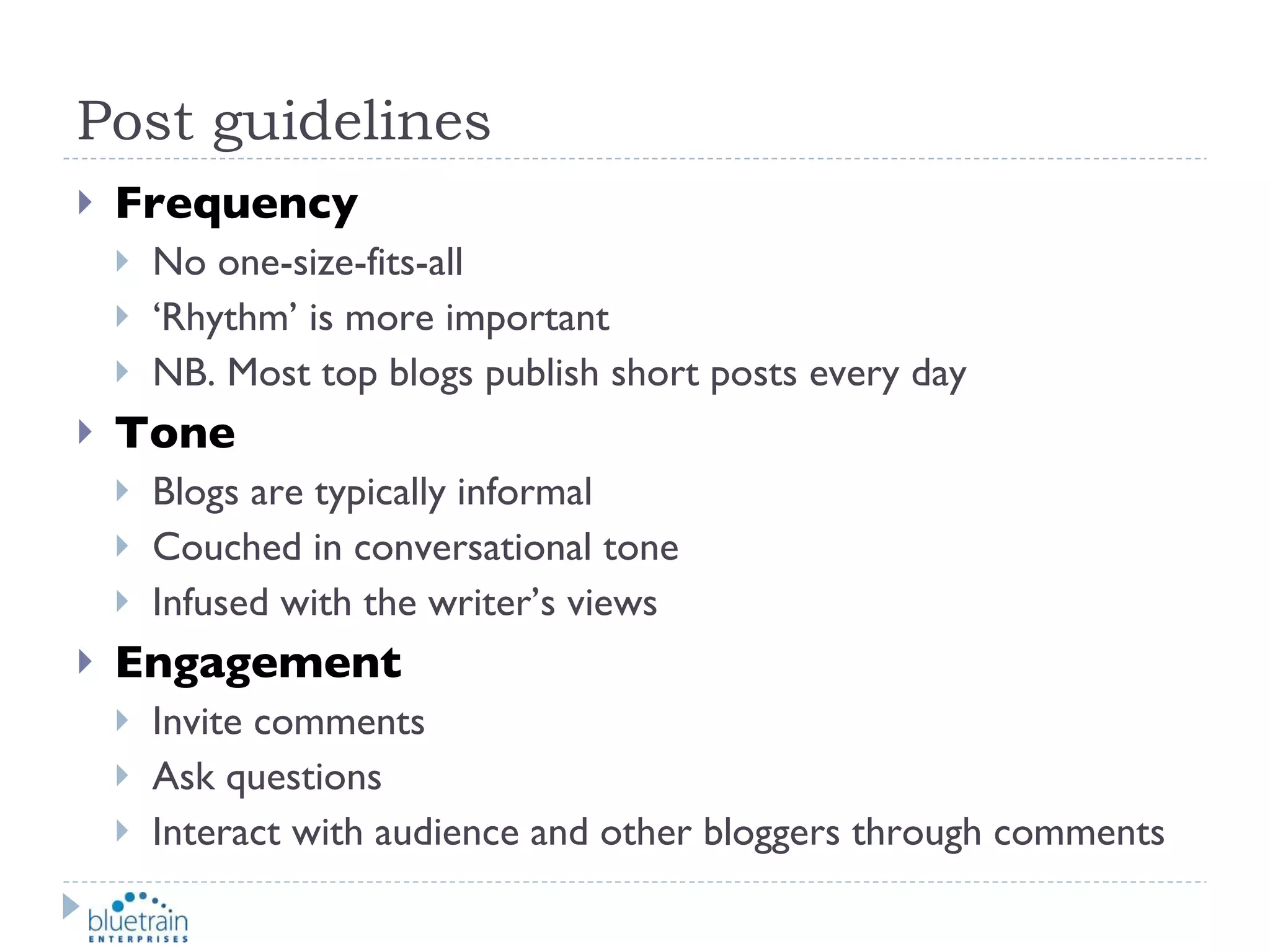 Post guidelines Frequency No one-size-fits-all ‘ Rhythm’ is more important NB. Most top blogs publish short posts every day Tone Blogs are typically informal Couched in conversational tone Infused with the writer’s views Engagement Invite comments Ask questions Interact with audience and other bloggers through comments 