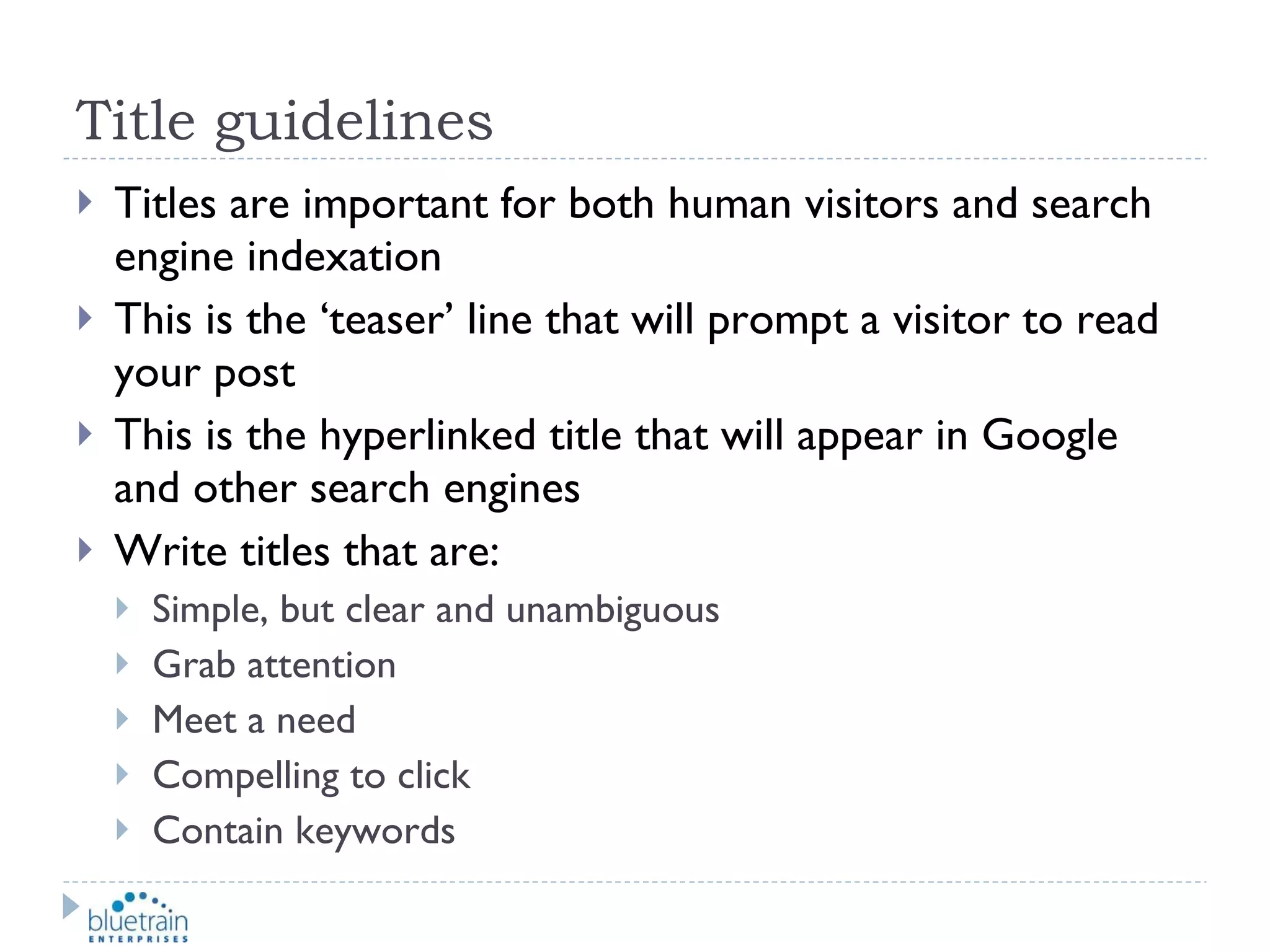 Title guidelines Titles are important for both human visitors and search engine indexation This is the ‘teaser’ line that will prompt a visitor to read your post This is the hyperlinked title that will appear in Google and other search engines Write titles that are: Simple, but clear and unambiguous Grab attention Meet a need Compelling to click Contain keywords 