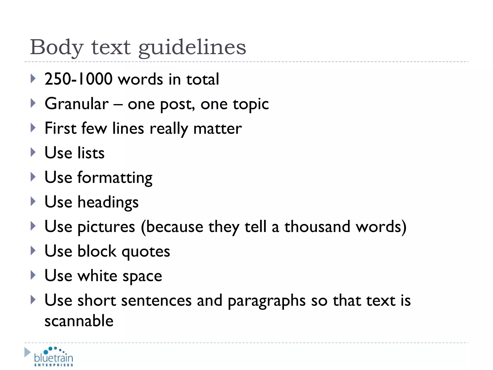 Body text guidelines 250-1000 words in total Granular – one post, one topic First few lines really matter Use lists Use formatting Use headings Use pictures (because they tell a thousand words) Use block quotes Use white space Use short sentences and paragraphs so that text is scannable 