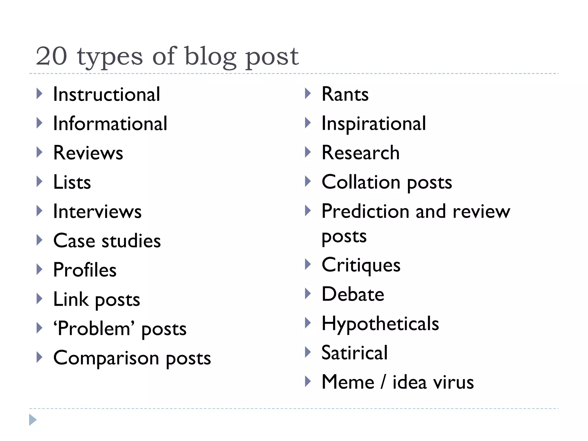 20 types of blog post Instructional Informational Reviews Lists Interviews Case studies Profiles Link posts ‘ Problem’ posts Comparison posts Rants Inspirational Research Collation posts Prediction and review posts Critiques Debate Hypotheticals Satirical Meme / idea virus 